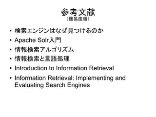参考文献
                       （難易度順）

●   検索エンジンはなぜ見つけるのか
●   Apache Solr入門
●   情報検索アルゴリズム
●   情報検索と言語処理
●   Introduction to Information Retrieval
●   Information Retrieval: Implementing and
    Evaluating Search Engines
 