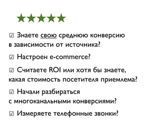 ★★★★★
☑ Знаете свою среднюю конверсию
в зависимости от источника?
☑ Настроен e-commerce?
☑ Считаете ROI или хотя бы знаете,
какая стоимость посетителя приемлема?
☑ Начали разбираться
с многоканальными конверсиями?
☑ Измеряете телефонные звонки?
 