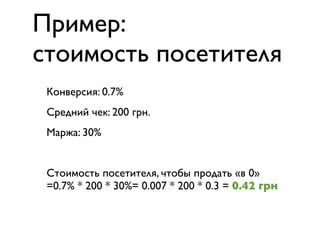 Пример:
стоимость посетителя
 Конверсия: 0.7%
 Средний чек: 200 грн.
 Маржа: 30%


 Стоимость посетителя, чтобы продать «в 0»
 =0.7% * 200 * 30%= 0.007 * 200 * 0.3 = 0.42 грн
 