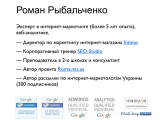 Роман Рыбальченко
Эксперт в интернет-маркетинге (более 5 лет опыта),
веб-аналитике.
— Директор по маркетингу интернет-магазина Intimo
— Корпоративный тренер SEO-Studio
— Преподаватель в 2-х школах и консультант
— Автор проекта Roma.net.ua
— Автор рассылки по интернет-маркетологам Украины
(300 подписчиков)




                          2
 