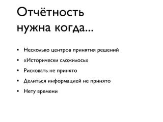Отчётность
нужна когда...
•   Несколько центров принятия решений
•   «Исторически сложилось»
•   Рисковать не принято
•   Делиться информацией не принято
•   Нету времени
 