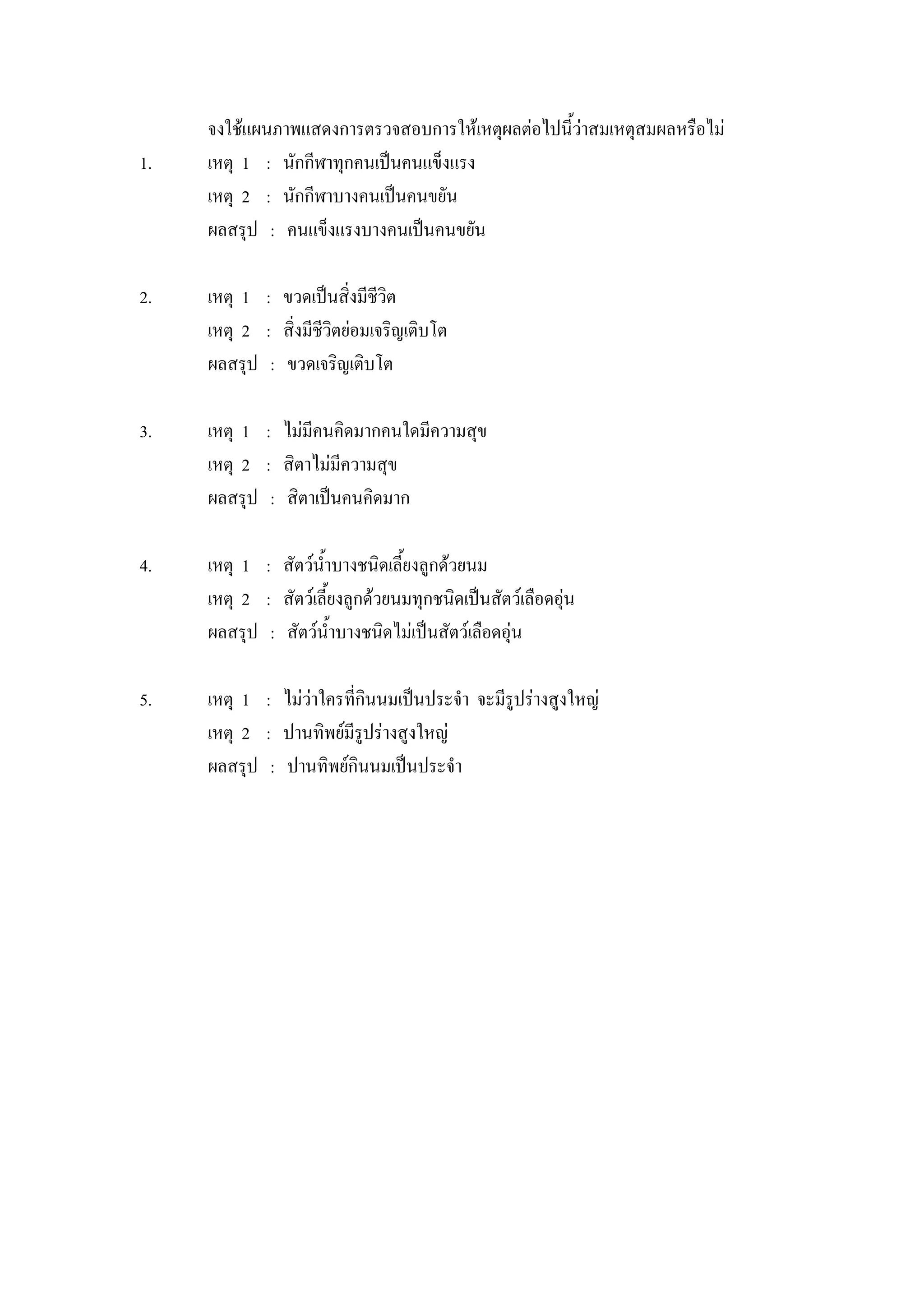 จงใช้แผนภาพแสดงการตรวจสอบการให้เหตุผลต่อไปนี้ว่าสมเหตุสมผลหรือไม่
1.   เหตุ 1 : นักกีฬาทุกคนเป็นคนแข็งแรง
     เหตุ 2 : นักกีฬาบางคนเป็นคนขยัน
     ผลสรุป : คนแข็งแรงบางคนเป็นคนขยัน

2.   เหตุ 1 : ขวดเป็นสิ่งมีชีวิต
     เหตุ 2 : สิ่งมีชีวิตย่อมเจริญเติบโต
     ผลสรุป : ขวดเจริญเติบโต

3.   เหตุ 1 : ไม่มีคนคิดมากคนใดมีความสุข
     เหตุ 2 : สิตาไม่มีความสุข
     ผลสรุป : สิตาเป็นคนคิดมาก

4.   เหตุ 1 : สัตว์น้าบางชนิดเลี้ยงลูกด้วยนม
     เหตุ 2 : สัตว์เลี้ยงลูกด้วยนมทุกชนิดเป็นสัตว์เลือดอุ่น
     ผลสรุป : สัตว์น้าบางชนิดไม่เป็นสัตว์เลือดอุ่น

5.   เหตุ 1 : ไม่ว่าใครที่กินนมเป็นประจา จะมีรูปร่างสูงใหญ่
     เหตุ 2 : ปานทิพย์มีรูปร่างสูงใหญ่
     ผลสรุป : ปานทิพย์กินนมเป็นประจา
 