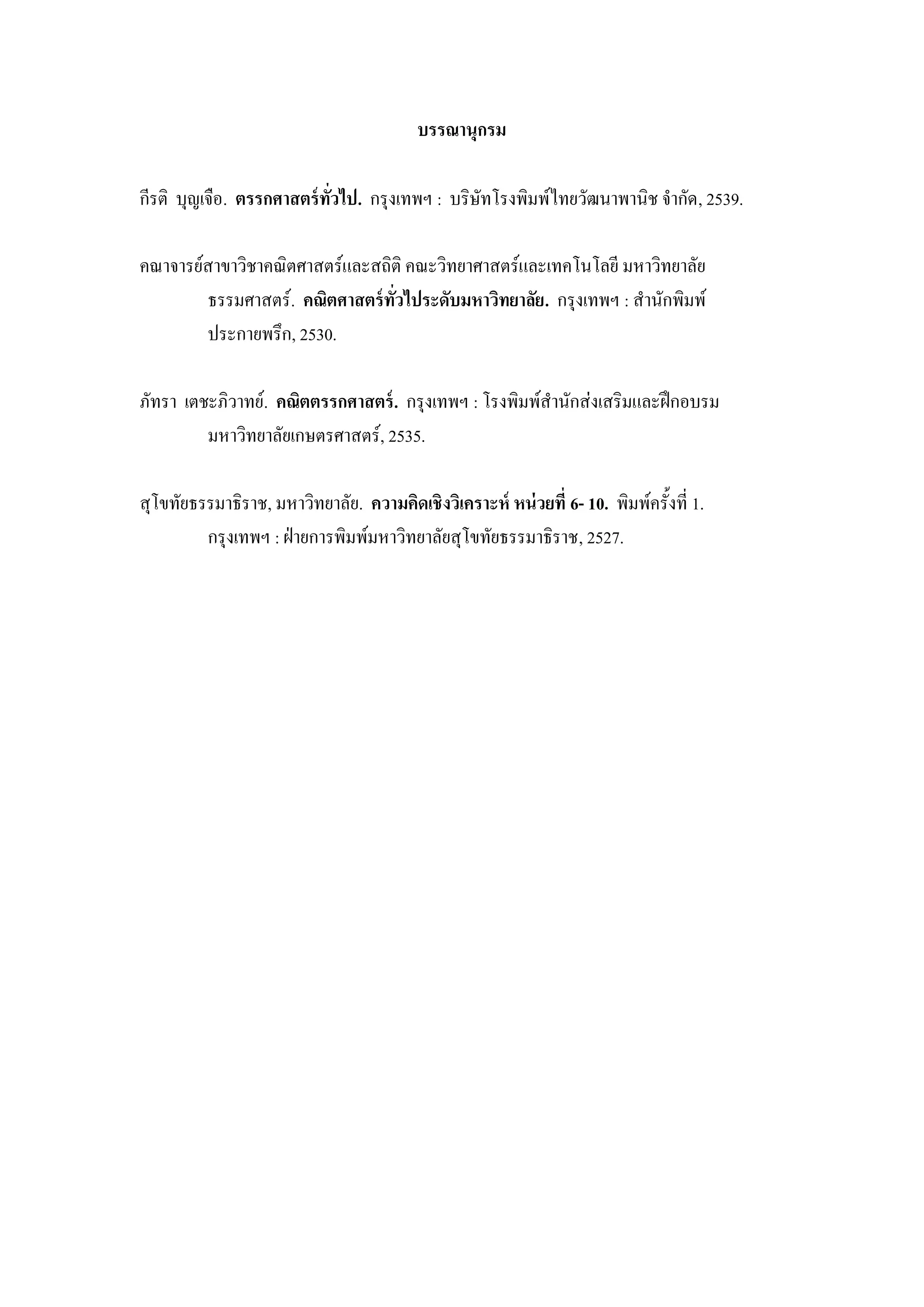 บรรณานุกรม

กีรติ บุญเจือ. ตรรกศาสตร์ ทวไป. กรุงเทพฯ : บริษัทโรงพิมพ์ไทยวัฒนาพานิช จากัด, 2539.
                           ั่

คณาจารย์สาขาวิชาคณิตศาสตร์และสถิติ คณะวิทยาศาสตร์และเทคโนโลยี มหาวิทยาลัย
        ธรรมศาสตร์. คณิตศาสตร์ ทวไประดับมหาวิทยาลัย. กรุงเทพฯ : สานักพิมพ์
                                ั่
        ประกายพรึก, 2530.

ภัทรา เตชะภิวาทย์. คณิตตรรกศาสตร์ . กรุงเทพฯ : โรงพิมพ์สานักส่งเสริมและฝึกอบรม
         มหาวิทยาลัยเกษตรศาสตร์, 2535.

สุโขทัยธรรมาธิราช, มหาวิทยาลัย. ความคิดเชิงวิเคราะห์ หน่ วยที่ 6- 10. พิมพ์ครั้งที่ 1.
         กรุงเทพฯ : ฝ่ายการพิมพ์มหาวิทยาลัยสุโขทัยธรรมาธิราช, 2527.
 