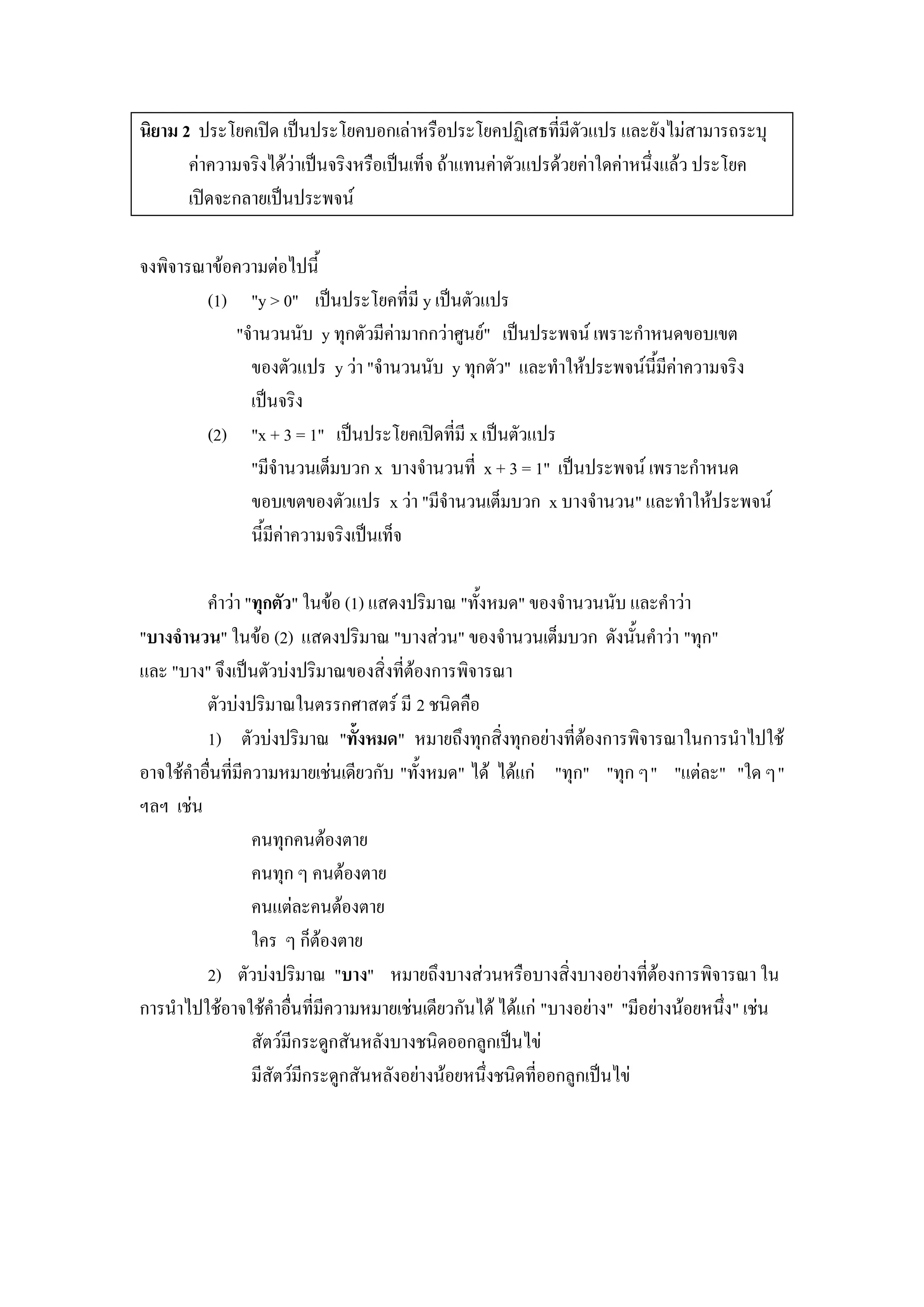นิยาม 2 ประโยคเปิด เป็นประโยคบอกเล่าหรือประโยคปฏิเสธที่มีตัวแปร และยังไม่สามารถระบุ
       ค่าความจริงได้ว่าเป็นจริงหรือเป็นเท็จ ถ้าแทนค่าตัวแปรด้วยค่าใดค่าหนึ่งแล้ว ประโยค
       เปิดจะกลายเป็นประพจน์

จงพิจารณาข้อความต่อไปนี้
        (1) "y > 0" เป็นประโยคที่มี y เป็นตัวแปร
            "จานวนนับ y ทุกตัวมีค่ามากกว่าศูนย์" เป็นประพจน์ เพราะกาหนดขอบเขต
              ของตัวแปร y ว่า "จานวนนับ y ทุกตัว" และทาให้ประพจน์นี้มีค่าความจริง
              เป็นจริง
        (2) "x + 3 = 1" เป็นประโยคเปิดที่มี x เป็นตัวแปร
              "มีจานวนเต็มบวก x บางจานวนที่ x + 3 = 1" เป็นประพจน์ เพราะกาหนด
              ขอบเขตของตัวแปร x ว่า "มีจานวนเต็มบวก x บางจานวน" และทาให้ประพจน์
              นี้มีค่าความจริงเป็นเท็จ

         คาว่า "ทุกตัว" ในข้อ (1) แสดงปริมาณ "ทั้งหมด" ของจานวนนับ และคาว่า
"บางจานวน" ในข้อ (2) แสดงปริมาณ "บางส่วน" ของจานวนเต็มบวก ดังนั้นคาว่า "ทุก"
และ "บาง" จึงเป็นตัวบ่งปริมาณของสิ่งที่ต้องการพิจารณา
         ตัวบ่งปริมาณในตรรกศาสตร์ มี 2 ชนิดคือ
         1) ตัวบ่งปริมาณ "ทั้งหมด" หมายถึงทุกสิ่งทุกอย่างที่ต้องการพิจารณาในการนาไปใช้
อาจใช้คาอื่นที่มีความหมายเช่นเดียวกับ "ทั้งหมด" ได้ ได้แก่ "ทุก" "ทุก ๆ" "แต่ละ" "ใด ๆ"
ฯลฯ เช่น
                  คนทุกคนต้องตาย
                  คนทุก ๆ คนต้องตาย
                  คนแต่ละคนต้องตาย
                  ใคร ๆ ก็ต้องตาย
         2) ตัวบ่งปริมาณ "บาง" หมายถึงบางส่วนหรือบางสิ่งบางอย่างที่ต้องการพิจารณา ใน
การนาไปใช้อาจใช้คาอื่นที่มีความหมายเช่นเดียวกันได้ ได้แก่ "บางอย่าง" "มีอย่างน้อยหนึ่ง" เช่น
                  สัตว์มีกระดูกสันหลังบางชนิดออกลูกเป็นไข่
                  มีสัตว์มีกระดูกสันหลังอย่างน้อยหนึ่งชนิดที่ออกลูกเป็นไข่
 