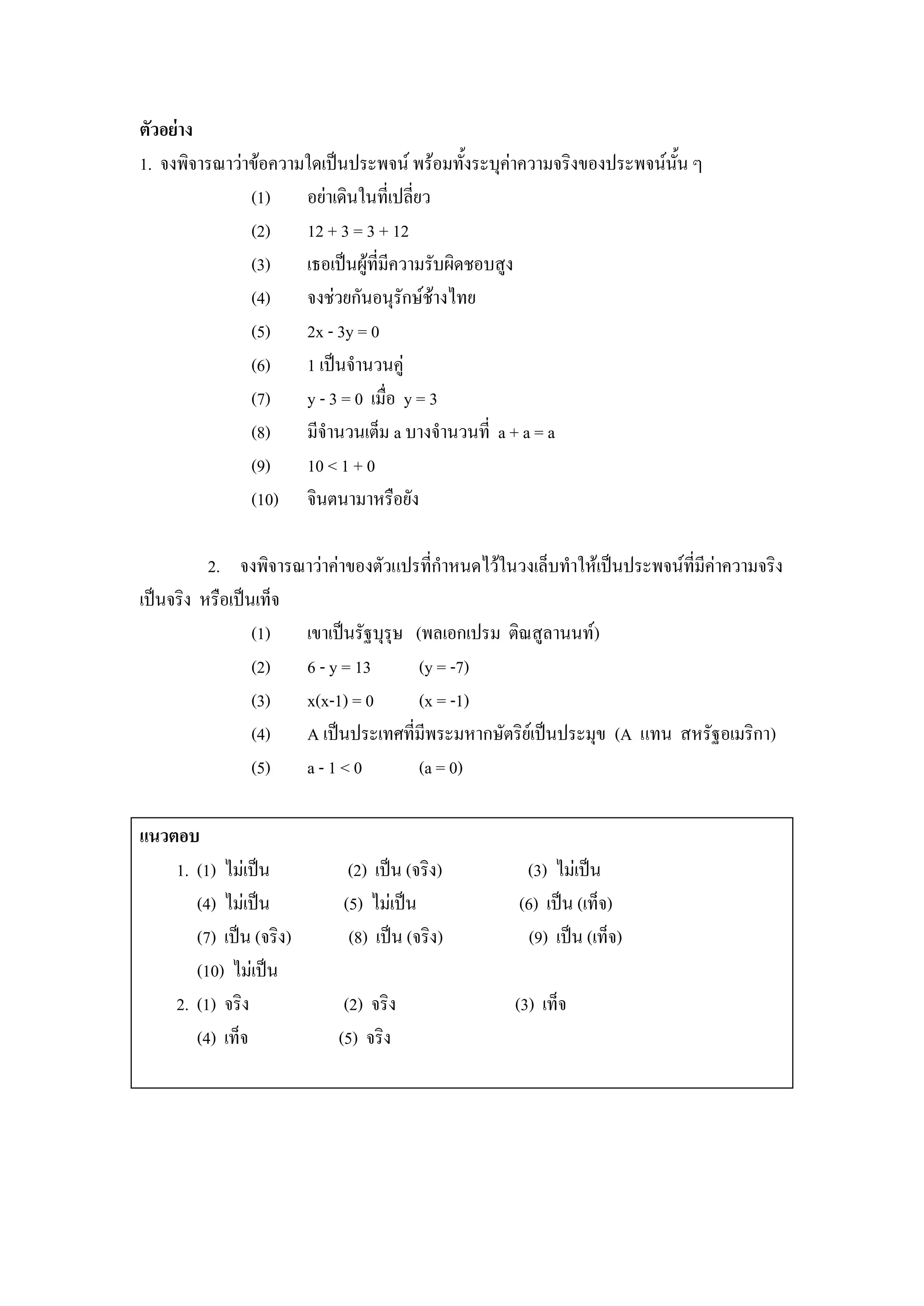 ตัวอย่าง
1. จงพิจารณาว่าข้อความใดเป็นประพจน์ พร้อมทั้งระบุค่าความจริงของประพจน์นั้น ๆ
               (1) อย่าเดินในที่เปลี่ยว
               (2) 12 + 3 = 3 + 12
               (3) เธอเป็นผู้ที่มีความรับผิดชอบสูง
               (4) จงช่วยกันอนุรักษ์ช้างไทย
               (5) 2x - 3y = 0
               (6) 1 เป็นจานวนคู่
               (7) y - 3 = 0 เมื่อ y = 3
               (8) มีจานวนเต็ม a บางจานวนที่ a + a = a
               (9) 10 < 1 + 0
               (10) จินตนามาหรือยัง

          2. จงพิจารณาว่าค่าของตัวแปรที่กาหนดไว้ในวงเล็บทาให้เป็นประพจน์ที่มีค่าความจริง
เป็นจริง หรือเป็นเท็จ
                 (1) เขาเป็นรัฐบุรุษ (พลเอกเปรม ติณสูลานนท์)
                 (2) 6 - y = 13       (y = -7)
                 (3) x(x-1) = 0       (x = -1)
                 (4) A เป็นประเทศที่มีพระมหากษัตริย์เป็นประมุข (A แทน สหรัฐอเมริกา)
                 (5) a - 1 < 0        (a = 0)

แนวตอบ
    1. (1) ไม่เป็น          (2) เป็น (จริง)         (3) ไม่เป็น
       (4) ไม่เป็น         (5) ไม่เป็น             (6) เป็น (เท็จ)
       (7) เป็น (จริง)      (8) เป็น (จริง)          (9) เป็น (เท็จ)
       (10) ไม่เป็น
    2. (1) จริง             (2) จริง               (3) เท็จ
       (4) เท็จ            (5) จริง
 