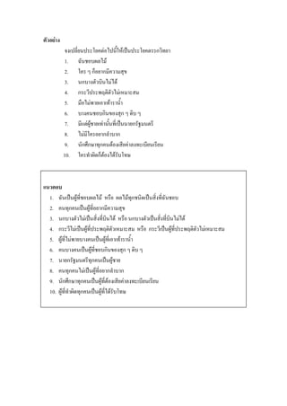 ตัวอย่าง
           จงเปลี่ยนประโยคต่อไปนี้ให้เป็นประโยคตรรกวิทยา
           1. ฉันชอบผลไม้
           2. ใคร ๆ ก็อยากมีความสุข
           3. นกบางตัวบินไม่ได้
           4. กระวีประพฤติตัวไม่เหมาะสม
           5. มือไม่พายเอาเท้าราน้า
           6. บางคนชอบกินของสุก ๆ ดิบ ๆ
           7. มีแต่ผู้ชายเท่านั้นที่เป็นนายกรัฐมนตรี
           8. ไม่มีใครอยากลาบาก
           9. นักศึกษาทุกคนต้องเสียค่าลงทะเบียนเรียน
           10. ใครทาผิดก็ต้องได้รับโทษ



แนวตอบ
  1. ฉันเป็นผู้ที่ชอบผลไม้ หรือ ผลไม้ทุกชนิดเป็นสิ่งที่ฉันชอบ
  2. คนทุกคนเป็นผู้ที่อยากมีความสุข
  3. นกบางตัวไม่เป็นสิ่งที่บินได้ หรือ นกบางตัวเป็นสิ่งที่บินไม่ได้
  4. กระวีไม่เป็นผู้ที่ประพฤติตัวเหมาะสม หรือ กระวีเป็นผู้ที่ประพฤติตัวไม่เหมาะสม
  5. ผู้ที่ไม่พายบางคนเป็นผู้ที่เอาเท้าราน้า
  6. คนบางคนเป็นผู้ที่ชอบกินของสุก ๆ ดิบ ๆ
  7. นายกรัฐมนตรีทุกคนเป็นผู้ชาย
  8. คนทุกคนไม่เป็นผู้ที่อยากลาบาก
  9. นักศึกษาทุกคนเป็นผู้ที่ต้องเสียค่าลงทะเบียนเรียน
  10. ผู้ที่ทาผิดทุกคนเป็นผู้ที่ได้รับโทษ
 