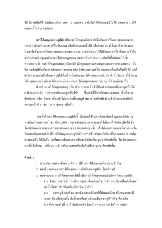 ได้ ก็อาจเป็นได้ ดังนั้นจะเห็นว่า เหตุ 1 และเหตุ 2 บังคับให้เกิดผลสรุปไม่ได้ แสดงว่า การให้
เหตุผลนี้ไม่สมเหตุสมผล

          การให้ เหตุผลแบบอุปนัย เป็นการให้เหตุผลโดยอาศัยข้อสังเกตหรือผลการทดลองจาก
หลาย ๆ ตัวอย่าง มาสรุปเป็นข้อตกลง หรือข้อคาดเดาทั่วไป หรือคาพยากรณ์ ซึ่งจะเห็นว่าการจะ
นาเอาข้อสังเกต หรือผลการทดลองจากบางหน่วย มาสนับสนุนให้ได้ข้อตกลง หรือ ข้อความทั่วไป
ซึ่งกินความถึงทุกหน่วย ย่อมไม่สมเหตุสมผล เพราะเป็นการอนุมานเกินสิ่งที่กาหนดให้ ซึ่ง
หมายความว่า การให้เหตุผลแบบอุปนัยจะต้องมีกฎของความสมเหตุสมผลเฉพาะของตนเอง นั่น
คือ จะต้องมีข้อสังเกต หรือผลการทดลอง หรือ มีประสบการณ์ที่มากมายพอที่จะปักใจเชื่อได้ แต่ก็
ยังไม่สามารถแน่ใจในผลสรุปได้เต็มที่ เหมือนกับการให้เหตุผลแบบนิรนัย ดังนั้นจึงกล่าวได้ว่าการ
ให้เหตุผลแบบนิรนัยจะให้ความแน่นอน แต่การให้เหตุผลแบบอุปนัย จะให้ความน่าจะเป็น
          ตัวอย่างการให้เหตุผลแบบอุปนัย เช่น เราเคยเห็นว่ามีปลาจานวนมากที่ออกลูกเป็นไข่
เราจึงอนุมานว่า "ปลาทุกชนิดออกลูกเป็นไข่" ซึ่งกรณีนี้ถือว่าไม่สมเหตุสมผล ทั้งนี้เพราะ
ข้อสังเกต หรือ ตัวอย่างที่พบยังไม่มากพอที่จะสรุป เพราะโดยข้อเท็จจริงแล้วมีปลาบางชนิดที่
ออกลูกเป็นตัว เช่น ปลาหางนกยูง เป็นต้น

            โดยทั่วไปการให้เหตุผลแบบอุปนัยนี้ มักนิยมใช้ในการศึกษาค้นคว้าคุณสมบัติต่าง ๆ
ทางด้านวิทยาศาสตร์ เช่น ข้อสรุปที่ว่า สารสกัดจากสะเดาสามารถใช้เป็นยากาจัดศัตรูพืชได้ ซึ่ง
ข้อสรุปดังกล่าวมาจากการทาการทดลองซ้า ๆ กันหลาย ๆ ครั้ง แล้วได้ผลการทดลองที่ตรงกันหรือ
ในทางคณิตศาสตร์จะใช้การให้เหตุผลแบบอุปนัยในการสร้างสัจพจน์ เช่น เมื่อเราทดลองลากเส้น
ตรงสองเส้นให้ตัดกัน เราก็พบว่าเส้นตรงสองเส้นจะตัดกันเพียงจุด ๆ เดียวเท่านั้น ไม่ว่าจะทดลอง
ลากกี่ครั้งก็ตาม เราก็อนุมานว่า "เส้นตรงสองเส้นตัดกันเพียง จุด ๆ เดียวเท่านั้น "

ตัวอย่าง
           1. ส่วนประกอบของข้อความที่นามาใช้ในการให้เหตุผลมีกี่ส่วน อะไรบ้าง
           2. จงอธิบายลักษณะการให้เหตุผลแบบนิรนัย และอุปนัย โดยสังเขป
           3. จงพิจารณาว่าการให้เหตุผลต่อไปนี้ เป็นการให้เหตุผลแบบนิรนัย หรือแบบอุปนัย
                 (1) ข้อความจริงที่ว่า "นักศึกษาทุกคนต้องเรียนวิชาบังคับ และนิดาเป็นนักศึกษา"
                 ดังนั้นจึงสรุปว่า "นิดาต้องเรียนวิชาบังคับ"
                 (2) นายหนูสังเกตตัวเองพบว่า ตลอดสัปดาห์ที่ผ่านมาเมื่อเขาดื่มนม เขาจะมี
                 อาการท้องเสียทุกครั้ง ดังนั้นเขาจึงสรุปว่านมเป็นสาเหตุทาให้เขาท้องเสีย
                 (3) ข้อความจริงที่ว่า "ถ้าจิตป่วยแล้ว จิตจะไปหาหมอ และจิตไปหาหมอ"
 