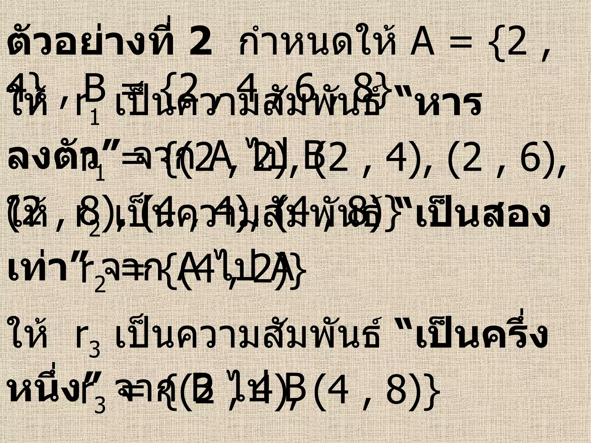 ตัวอย่างที่   2   กำหนดให้  A = {2 , 4} , B = {2 , 4 , 6 , 8}   ให้  r 1   เป็นความสัมพันธ์  “หารลงตัว”  จาก   A  ไป  B  r 1  = {(2 , 2), (2 , 4), (2 , 6), (2 , 8), (4 , 4), (4 , 8)}  ให้  r 2   เป็นความสัมพันธ์  “เป็นสองเท่า”  จาก   A  ไป  A  r 2  = {(4 , 2)}  ให้  r 3   เป็นความสัมพันธ์  “เป็นครึ่งหนึ่ง”  จาก   B  ไป  B  r 3  = {(2 , 4), (4 , 8)}  