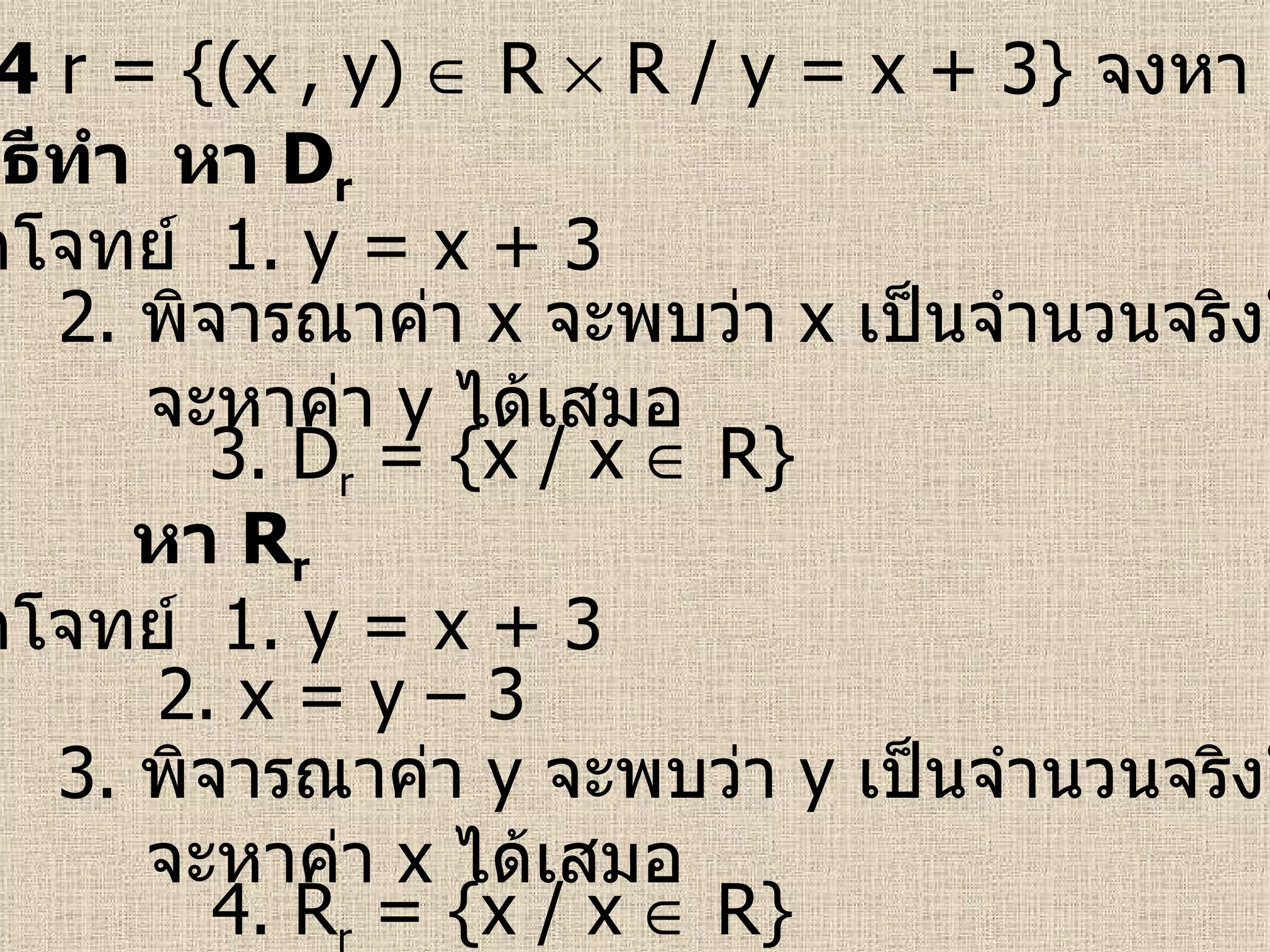 ตัวอย่างที่  4   r = {(x , y)    R    R / y = x + 3}  จงหา  D r   และ  R r จากโจทย์  1.  y = x + 3 3. D r  = {x / x    R} วิธีทำ  หา  D r 2.  พิจารณาค่า  x   จะพบว่า  x   เป็นจำนวนจริงใด ๆ จะหาค่า  y   ได้เสมอ จากโจทย์  1.  y = x + 3 4. R r  = {x / x    R} หา  R r 3.  พิจารณาค่า  y   จะพบว่า  y   เป็นจำนวนจริงใด ๆ จะหาค่า  x   ได้เสมอ 2.  x = y – 3  