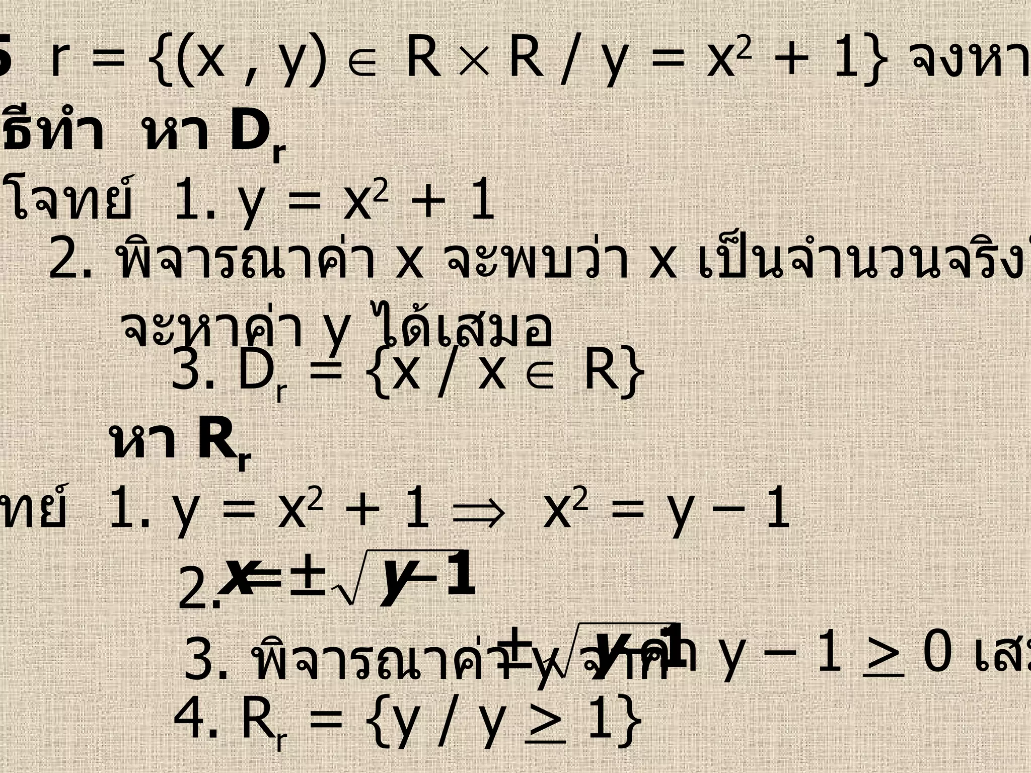 ตัวอย่างที่  5   r = {(x , y)    R    R / y = x 2  + 1}  จงหา  D r   และ  R r จากโจทย์  1.  y = x 2  + 1 3. D r  = {x / x    R} วิธีทำ  หา  D r 2.  พิจารณาค่า  x   จะพบว่า  x   เป็นจำนวนจริงใด ๆ จะหาค่า  y   ได้เสมอ จากโจทย์  1.  y = x 2  + 1     x 2  = y – 1  4. R r  = {y / y  >  1} หา  R r 3.  พิจารณาค่า  y   จาก 2.  ค่า  y  – 1  >  0  เสมอ 