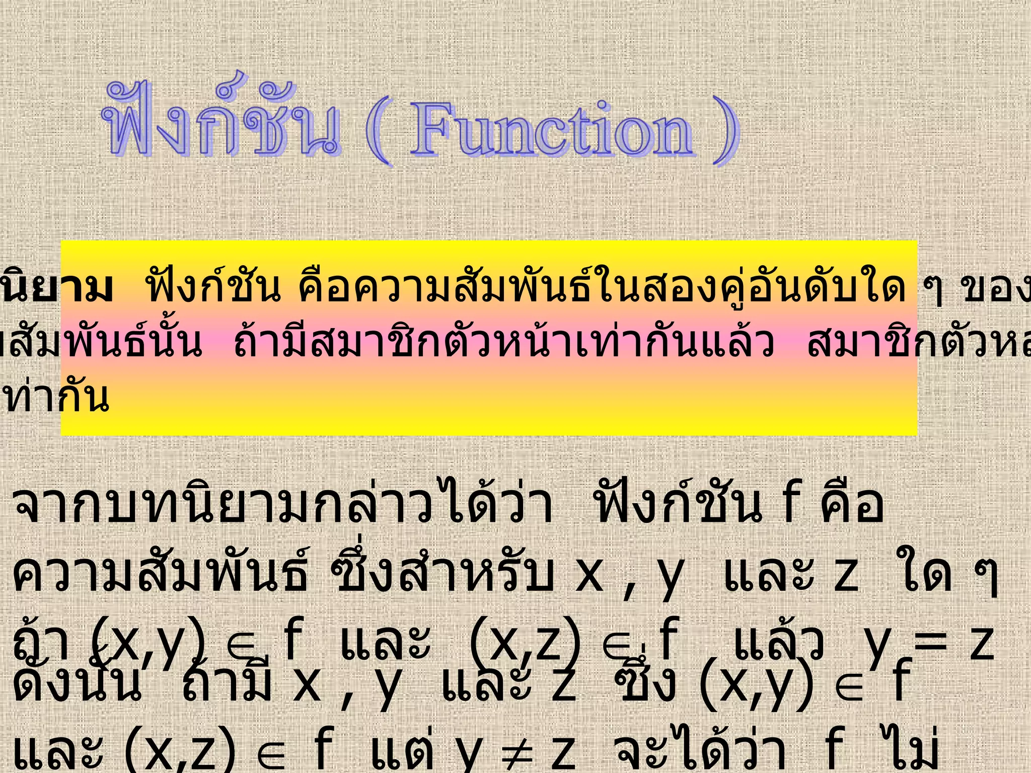 บทนิยาม   ฟังก์ชัน คือความสัมพันธ์ในสองคู่อันดับใด ๆ ของ ความสัมพันธ์นั้น  ถ้ามีสมาชิกตัวหน้าเท่ากันแล้ว  สมาชิกตัวหลัง ต้องเท่ากัน จากบทนิยามกล่าวได้ว่า  ฟังก์ชัน  f   คือ ความสัมพันธ์ ซึ่งสำหรับ  x , y   และ   z  ใด ๆ  ถ้า  (x,y)    f   และ   (x,z)    f  แล้ว   y = z ดังนั้น  ถ้ามี  x , y   และ   z  ซึ่ง  (x,y)    f   และ   (x,z)    f  แต่   y    z  จะได้ว่า  f   ไม่เป็นฟังก์ชัน 