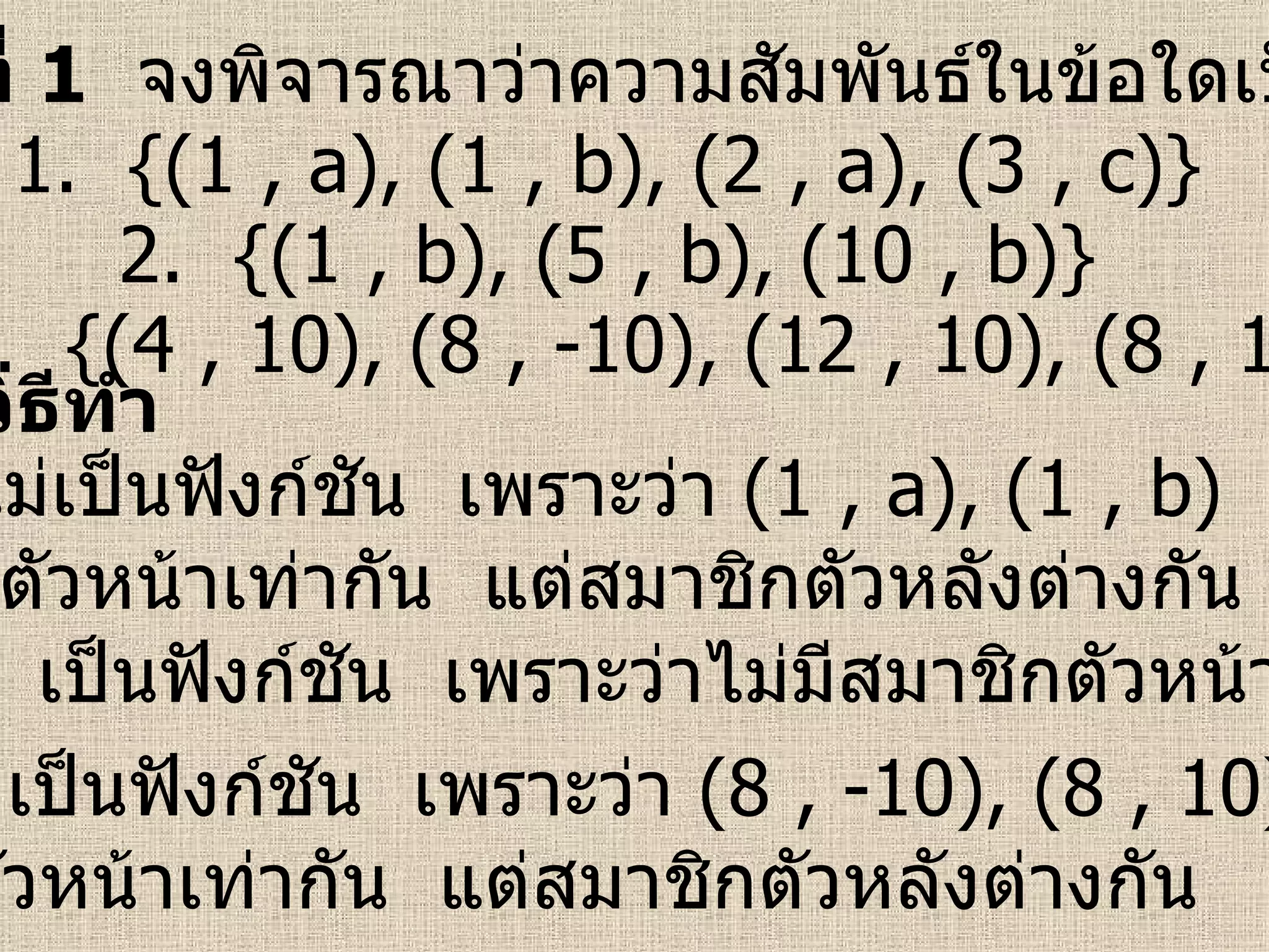 ตัวอย่างที่  1   จงพิจารณาว่าความสัมพันธ์ในข้อใดเป็นฟังก์ชัน 1.  {(1 , a), (1 , b), (2 , a), (3 , c)} 2.  {(1 , b), (5 , b), (10 , b)} 3.  {(4 , 10), (8 , -10), (12 , 10), (8 , 10)} วิธีทำ ข้อ  1  ไม่เป็นฟังก์ชัน  เพราะว่า  (1 , a), (1 , b)  มีสมาชิก ตัวหน้าเท่ากัน  แต่สมาชิกตัวหลังต่างกัน ข้อ  2  เป็นฟังก์ชัน  เพราะว่าไม่มีสมาชิกตัวหน้าซ้ำกัน ข้อ  3  ไม่เป็นฟังก์ชัน  เพราะว่า  (8 , -10), (8 , 10)  มีสมาชิก ตัวหน้าเท่ากัน  แต่สมาชิกตัวหลังต่างกัน 