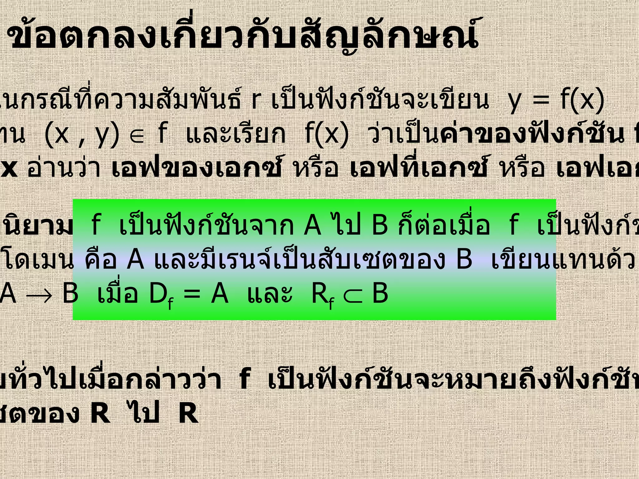 ข้อตกลงเกี่ยวกับสัญลักษณ์   บทนิยาม  f   เป็นฟังก์ชันจาก   A   ไป   B   ก็ต่อเมื่อ  f   เป็นฟังก์ชัน ที่มีโดเมน คือ   A   และมีเรนจ์เป็นสับเซตของ   B   เขียนแทนด้วย f : A    B  เมื่อ  D f  = A  และ  R f     B  ในกรณีที่ความสัมพันธ์   r   เป็นฟังก์ชันจะเขียน  y = f(x) แทน  (x , y)    f  และเรียก  f(x)  ว่าเป็น ค่าของฟังก์ชัน  f ที่   x   อ่านว่า  เอฟของเอกซ์  หรือ  เอฟที่เอกซ์  หรือ  เอฟเอกซ์ โดยทั่วไปเมื่อกล่าวว่า  f   เป็นฟังก์ชันจะหมายถึงฟังก์ชันจาก สับเซตของ  R   ไป   R 