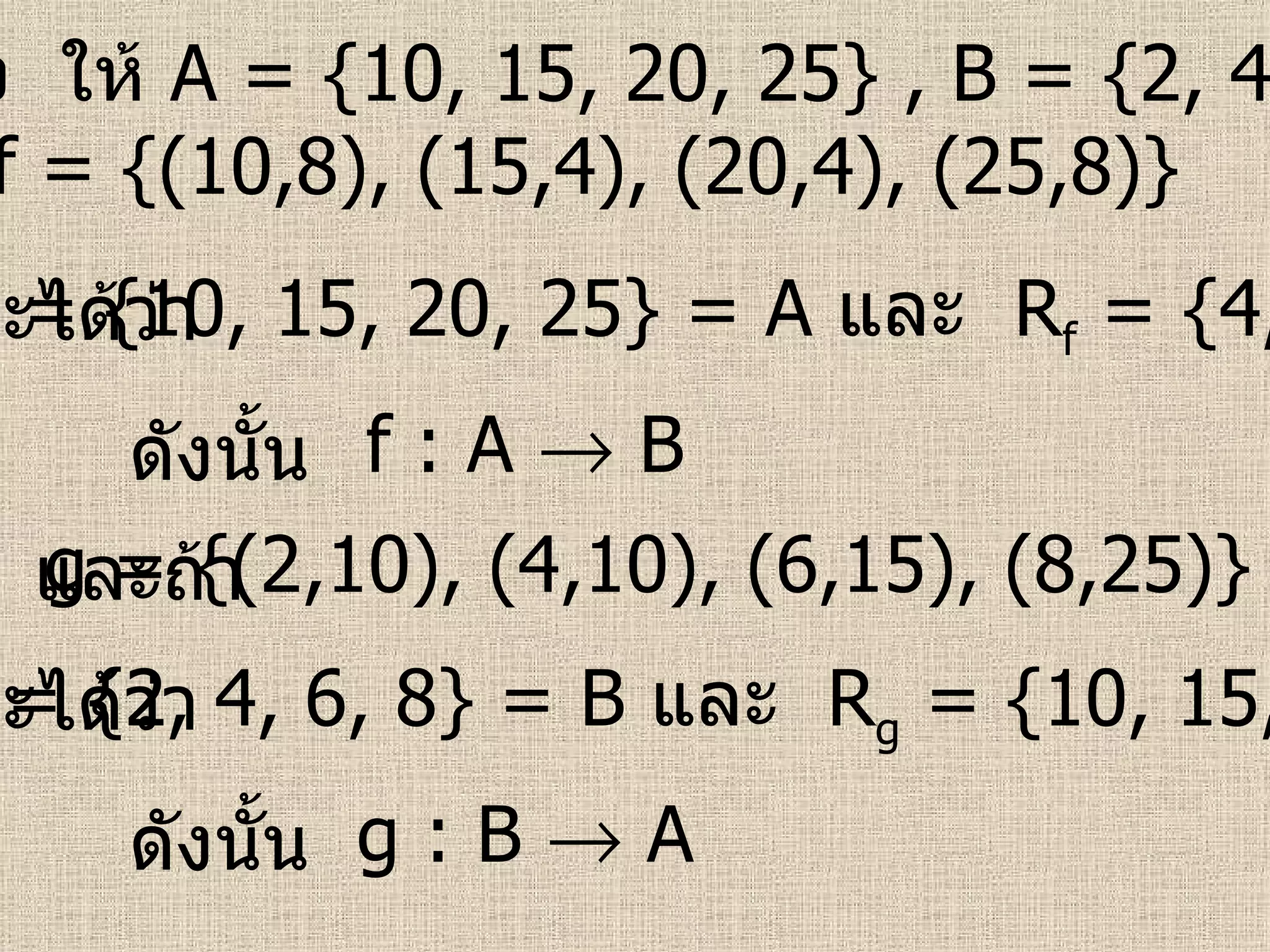ตัวอย่าง   ให้  A = {10, 15, 20, 25} , B = {2, 4, 6, 8}  ถ้า   f = {(10,8), (15,4), (20,4), (25,8)}   จะได้ว่า   g = {(2,10), (4,10), (6,15), (8,25)}   D f  = {10, 15, 20, 25}   = A   และ  R f  = {4, 8}    B ดังนั้น   f : A    B และถ้า   จะได้ว่า   D g  = {2, 4, 6, 8}   = B   และ  R g  = {10, 15, 25}    A ดังนั้น   g : B    A 