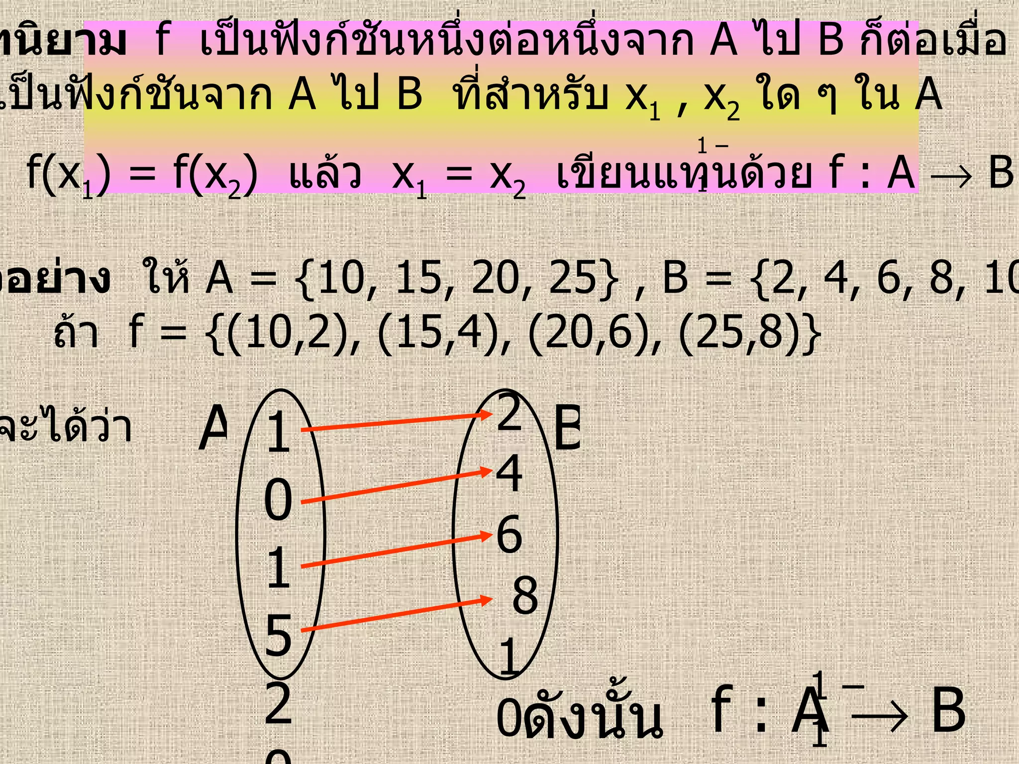 บทนิยาม  f   เป็นฟังก์ชันหนึ่งต่อหนึ่งจาก   A   ไป   B   ก็ต่อเมื่อ  f   เป็นฟังก์ชันจาก   A   ไป   B   ที่สำหรับ  x 1   , x 2   ใด ๆ ใน   A  ถ้า  f(x 1 ) = f(x 2 )  แล้ว  x 1   = x 2   เขียนแทนด้วย  f : A    B   1 – 1   ตัวอย่าง   ให้  A = {10, 15, 20, 25} , B = {2, 4, 6, 8, 10}  ถ้า   f = {(10,2), (15,4), (20,6), (25,8)}   จะได้ว่า   ดังนั้น   f : A    B 10152025 2  4  6  8 10 A B 1 – 1   