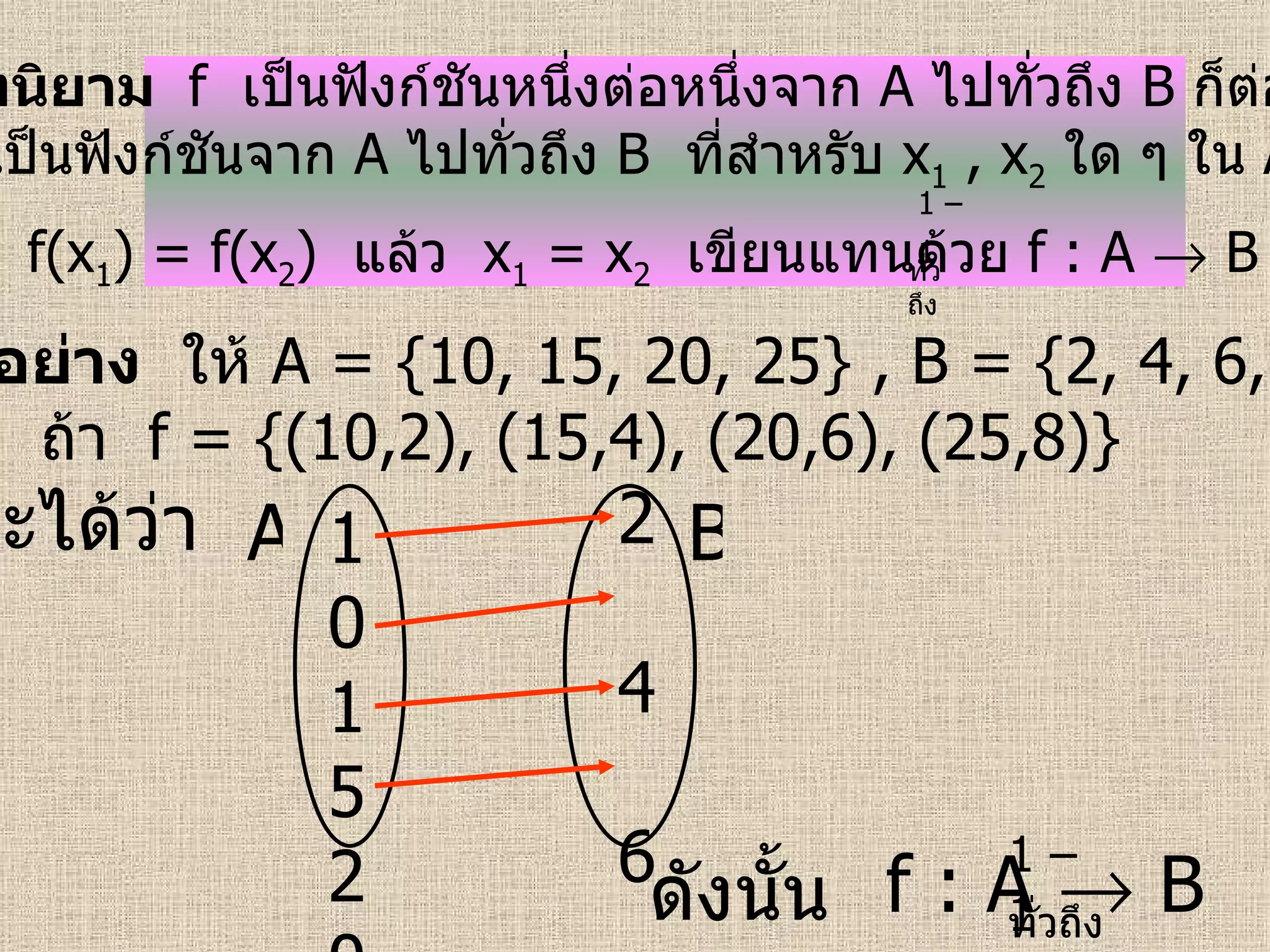 บทนิยาม  f   เป็นฟังก์ชันหนึ่งต่อหนึ่งจาก   A   ไปทั่วถึง   B   ก็ต่อเมื่อ  f   เป็นฟังก์ชันจาก   A   ไปทั่วถึง   B   ที่สำหรับ  x 1   , x 2   ใด ๆ ใน   A  ถ้า  f(x 1 ) = f(x 2 )  แล้ว  x 1   = x 2   เขียนแทนด้วย  f : A    B   1 – 1   ตัวอย่าง   ให้  A = {10, 15, 20, 25} , B = {2, 4, 6, 8}  ถ้า   f = {(10,2), (15,4), (20,6), (25,8)}   จะได้ว่า   ดังนั้น   f : A    B 10152025 2  4  6  8   A B 1 – 1   ทั่วถึง ทั่วถึง 