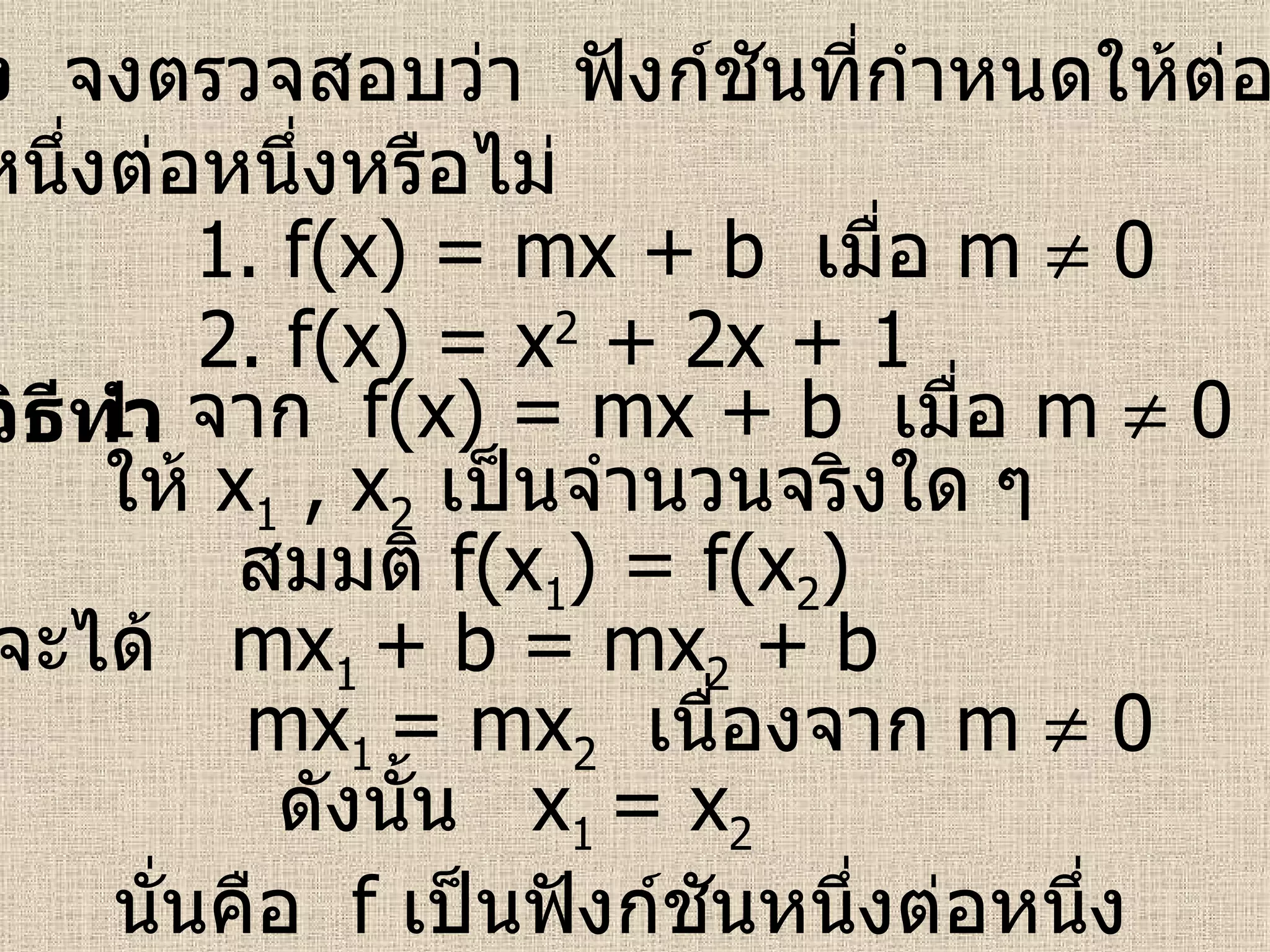ตัวอย่าง   จงตรวจสอบว่า  ฟังก์ชันที่กำหนดให้ต่อไปนี้เป็น ฟังก์ชันหนึ่งต่อหนึ่งหรือไม่ วิธีทำ 1.  f(x) = mx + b  เมื่อ  m    0 2.  f(x) = x 2  + 2x + 1 1.  จาก  f(x) = mx + b  เมื่อ  m    0 ให้  x 1  , x 2   เป็นจำนวนจริงใด ๆ สมมติ  f(x 1 ) = f(x 2 ) จะได้  mx 1  + b = mx 2  + b mx 1  = mx 2   เนื่องจาก  m    0 ดังนั้น  x 1  = x 2   นั่นคือ  f   เป็นฟังก์ชันหนึ่งต่อหนึ่ง   