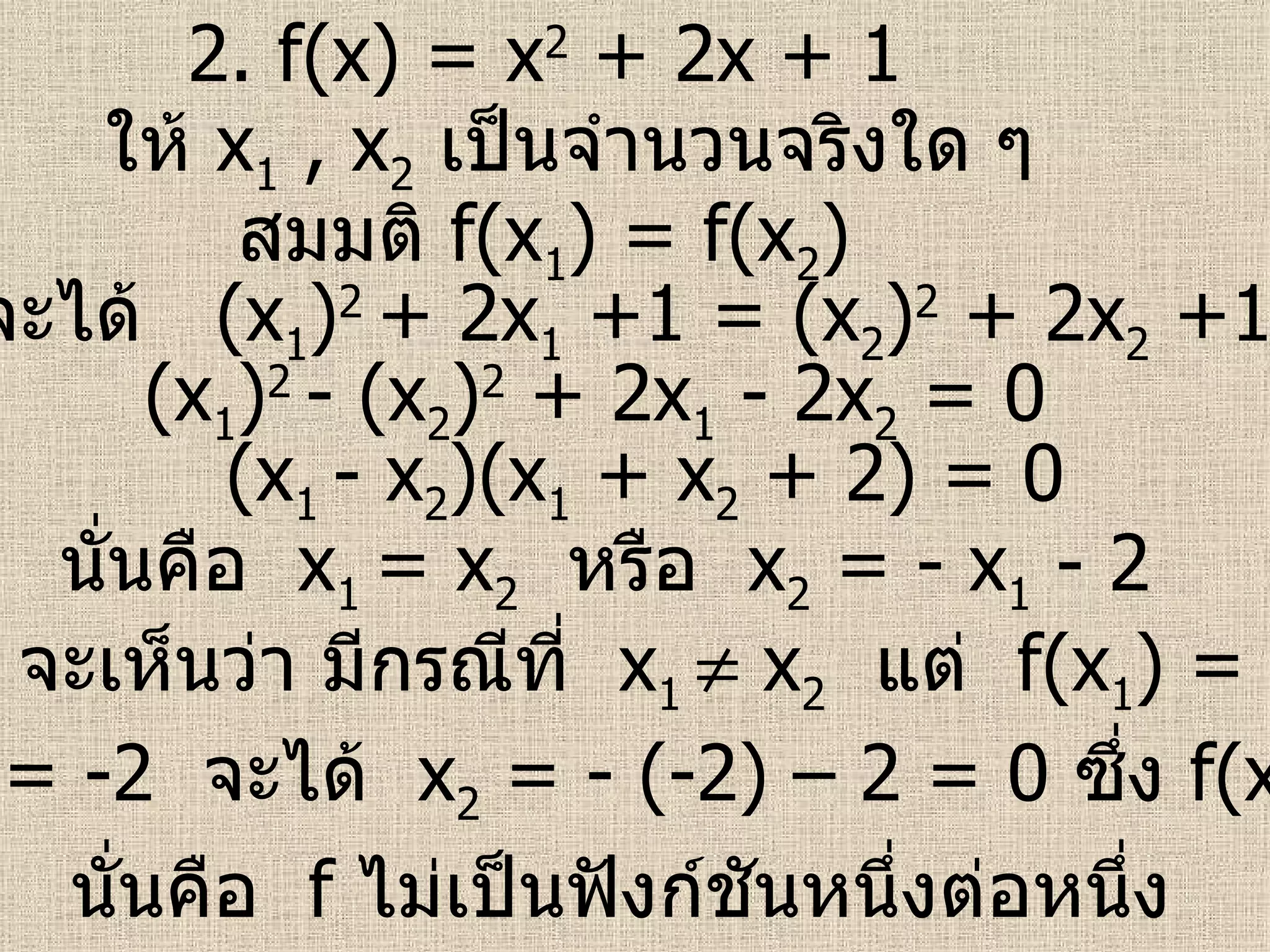 2.  f(x) = x 2  + 2x + 1 ให้  x 1  , x 2   เป็นจำนวนจริงใด ๆ สมมติ  f(x 1 ) = f(x 2 ) จะได้  (x 1 ) 2   + 2x 1  +1 = (x 2 ) 2  + 2x 2  +1 จะเห็นว่า มีกรณีที่  x 1    x 2   แต่  f(x 1 ) = f(x 2 )  นั่นคือ  f   ไม่เป็นฟังก์ชันหนึ่งต่อหนึ่ง   (x 1 ) 2   - (x 2 ) 2  + 2x 1  - 2x 2  = 0 (x 1  - x 2 )(x 1  + x 2  + 2) = 0 นั่นคือ  x 1  = x 2   หรือ  x 2  = - x 1  - 2 เช่น  x 1  = -2  จะได้  x 2  = - (-2) – 2 = 0  ซึ่ง  f(x 1 ) = f(x 2 ) 