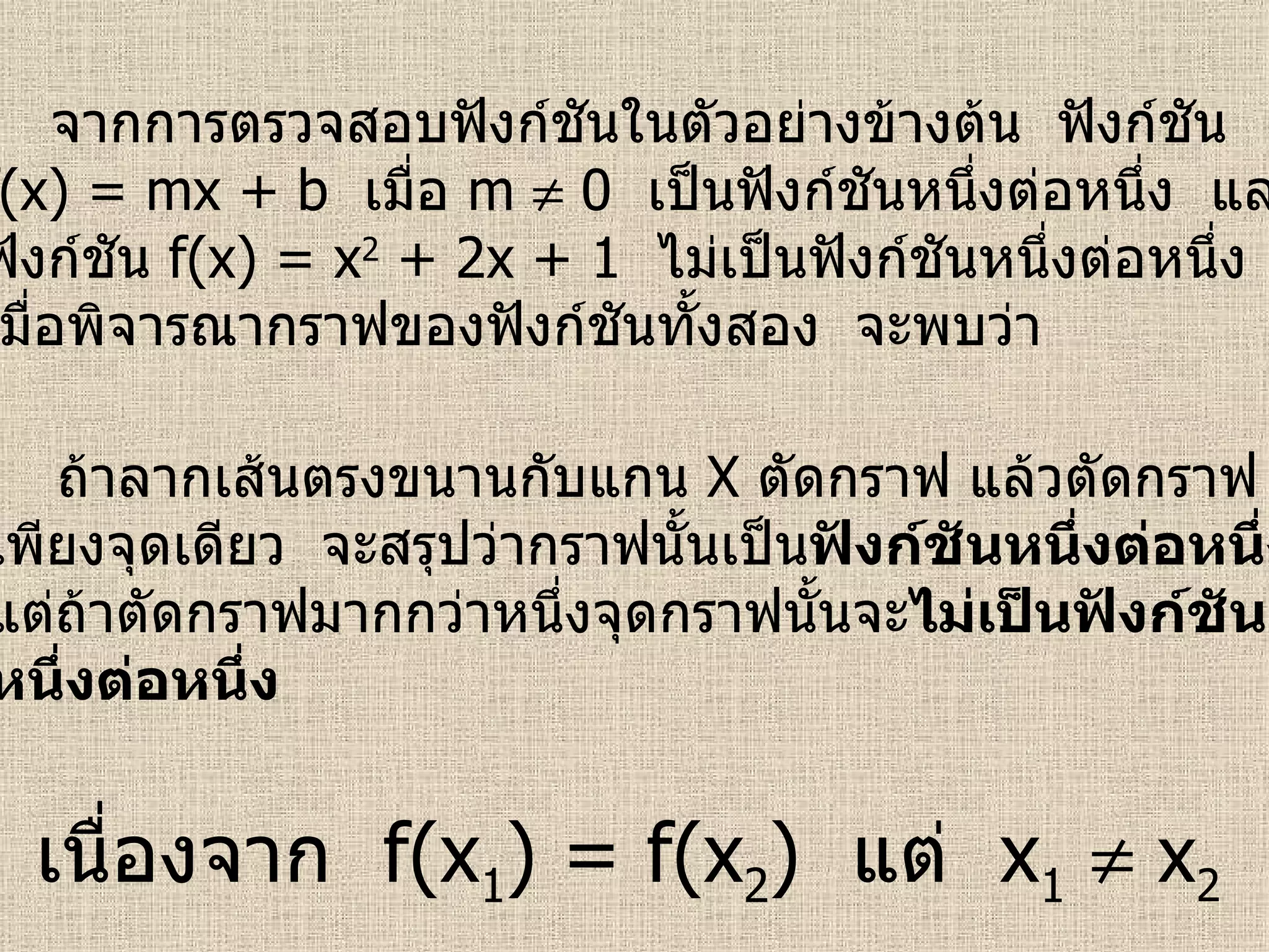 จากการตรวจสอบฟังก์ชันในตัวอย่างข้างต้น  ฟังก์ชัน f(x) = mx + b  เมื่อ  m    0  เป็นฟังก์ชันหนึ่งต่อหนึ่ง  และ ฟังก์ชัน  f(x) = x 2  + 2x + 1  ไม่เป็นฟังก์ชันหนึ่งต่อหนึ่ง เมื่อพิจารณากราฟของฟังก์ชันทั้งสอง  จะพบว่า ถ้าลากเส้นตรงขนานกับแกน  X  ตัดกราฟ แล้วตัดกราฟ เพียงจุดเดียว  จะสรุปว่ากราฟนั้นเป็น ฟังก์ชันหนึ่งต่อหนึ่ง แต่ถ้าตัดกราฟมากกว่าหนึ่งจุดกราฟนั้นจะ ไม่เป็นฟังก์ชัน หนึ่งต่อหนึ่ง เนื่องจาก  f(x 1 ) = f(x 2 )  แต่  x 1     x 2 
