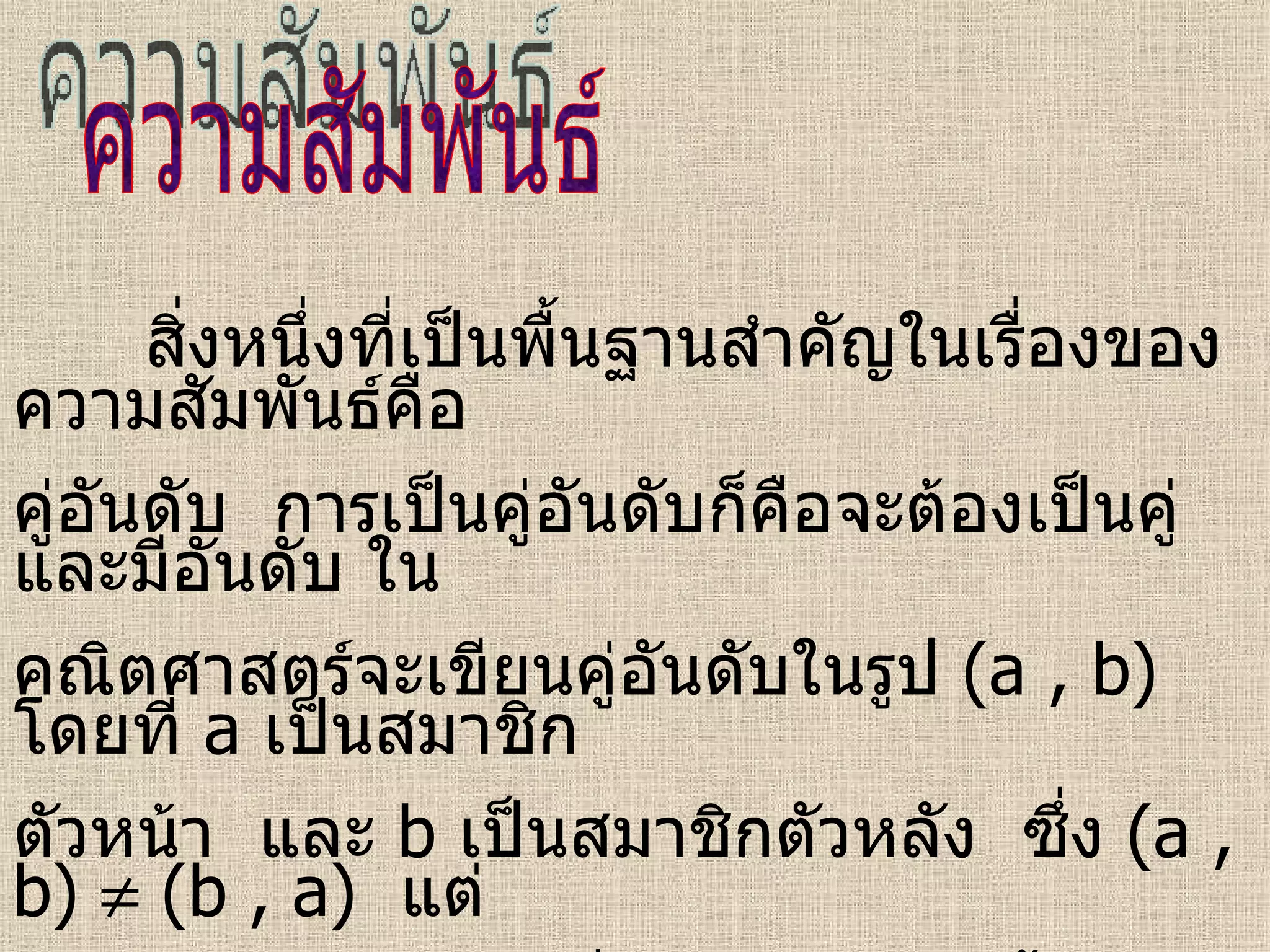 ความสัมพันธ์ สิ่งหนึ่งที่เป็นพื้นฐานสำคัญในเรื่องของความสัมพันธ์คือ  คู่อันดับ  การเป็นคู่อันดับก็คือจะต้องเป็นคู่และมีอันดับ ใน คณิตศาสตร์จะเขียนคู่อันดับในรูป  (a , b)   โดยที่   a   เป็นสมาชิก ตัวหน้า  และ   b  เป็นสมาชิกตัวหลัง  ซึ่ง  (a , b)    (b , a)  แต่  (a , b) = (b , a)  เมื่อ  a = b  เท่านั้น  หรือ  (a , b) = (c , d)  ก็ต่อเมื่อ  a = c  และ  b = d 