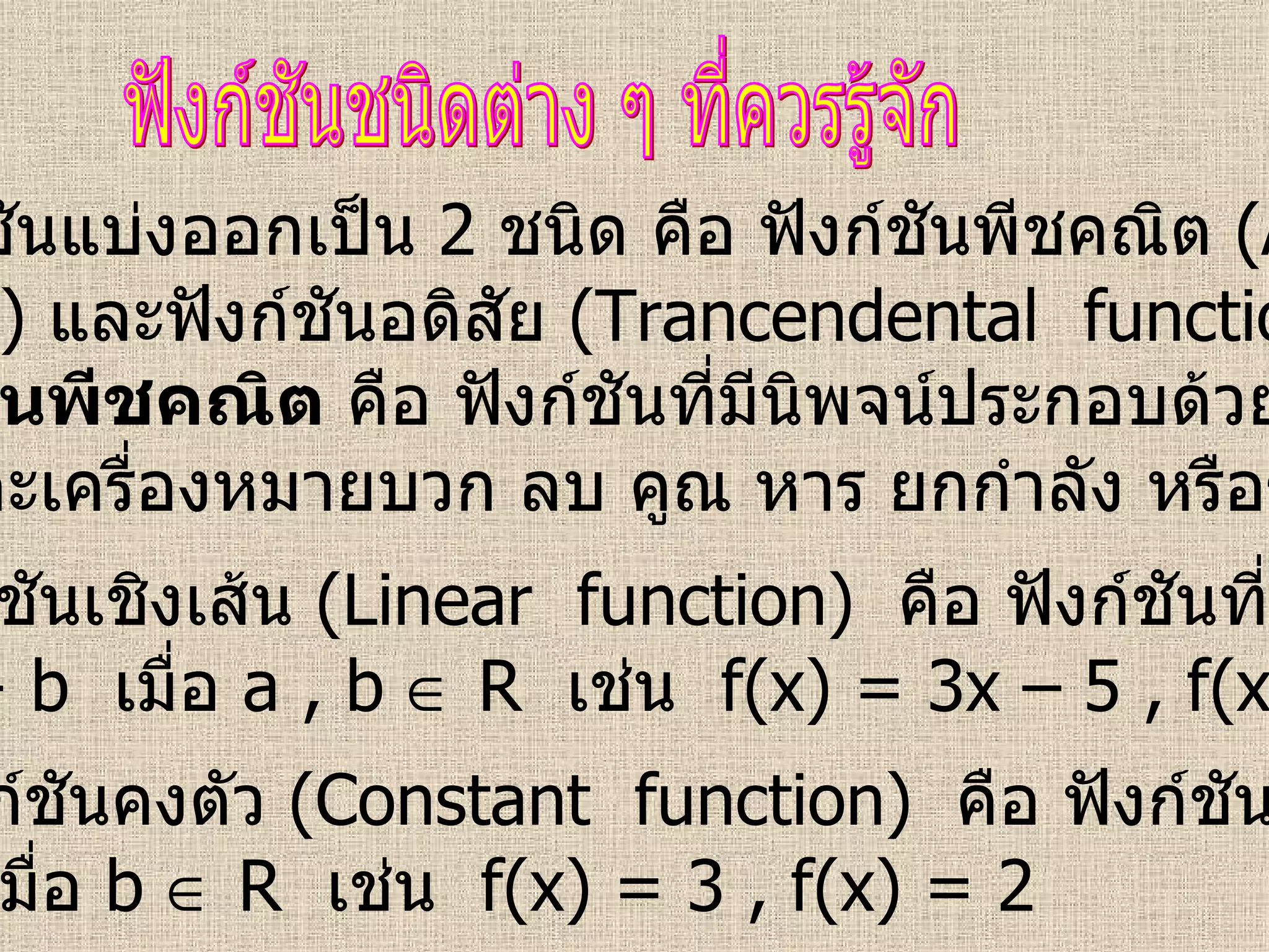 ฟังก์ชันแบ่งออกเป็น  2  ชนิด คือ ฟังก์ชันพีชคณิต  (Algebraic function)  และฟังก์ชันอดิสัย  (Trancendental  function) ฟังก์ชันชนิดต่าง ๆ ที่ควรรู้จัก ฟังก์ชันพีชคณิต  คือ ฟังก์ชันที่มีนิพจน์ประกอบด้วยค่าคงที่  ตัวแปร และเครื่องหมายบวก ลบ คูณ หาร ยกกำลัง หรือราก 1.  ฟังก์ชันเชิงเส้น  (Linear  function)   คือ ฟังก์ชันที่อยู่ในรูป f(x) = ax + b  เมื่อ  a , b    R  เช่น  f(x) = 3x – 5 , f(x) = 2 – 4x 2.  ฟังก์ชันคงตัว  (Constant  function)   คือ ฟังก์ชันที่อยู่ในรูป f(x) = b  เมื่อ  b    R  เช่น  f(x) = 3 , f(x) = 2  
