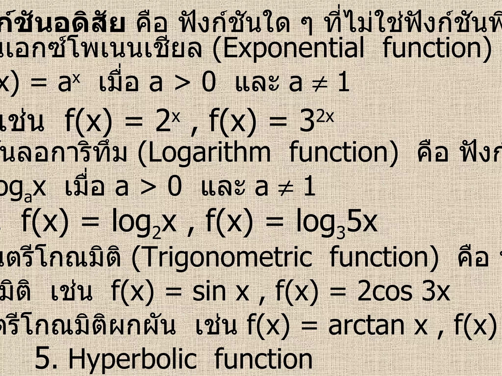 ฟังก์ชันอดิสัย  คือ ฟังก์ชันใด ๆ ที่ไม่ใช่ฟังก์ชันพีชคณิต 1.  ฟังก์ชันเอกซ์โพเนนเชียล  (Exponential  function)   คือ ฟังก์ชัน ที่อยู่ในรูป  f(x) = a x   เมื่อ  a > 0   และ  a    1  เช่น  f(x) = 2 x  , f(x) = 3 2x   2.  ฟังก์ชันลอการิทึม  (Logarithm  function)   คือ ฟังก์ชันที่อยู่ใน รูป  f(x) = log a x  เมื่อ  a > 0   และ  a    1  เช่น  f(x) = log 2 x , f(x) = log 3 5x  3.  ฟังก์ชันตรีโกณมิติ  (Trigonometric  function)   คือ ฟังก์ชันที่อยู่ ในรูปตรีโกณมิติ  เช่น  f(x) = sin x , f(x) = 2cos 3x  4.  ฟังก์ชันตรีโกณมิติผกผัน  เช่น  f(x) = arctan x , f(x) = arcsin x  5 .  Hyperbolic  function  