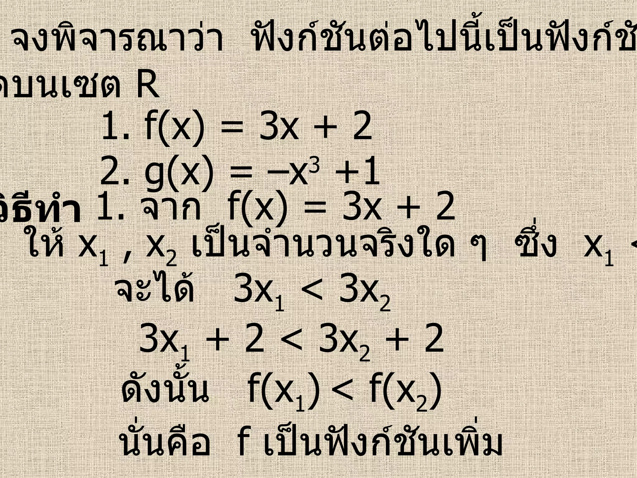 ตัวอย่าง   จงพิจารณาว่า  ฟังก์ชันต่อไปนี้เป็นฟังก์ชันเพิ่มหรือ ฟังก์ชันลดบนเซต   R วิธีทำ 1.  f(x) = 3x + 2  2.  g(x) = –x 3  +1 1.  จาก  f(x) = 3x + 2 ให้  x 1  , x 2   เป็นจำนวนจริงใด ๆ  ซึ่ง  x 1  < x 2 จะได้  3 x 1  < 3x 2   ดังนั้น  f(x 1 )   < f(x 2 )  นั่นคือ  f   เป็นฟังก์ชันเพิ่ม   3 x 1  + 2 < 3x 2  + 2 