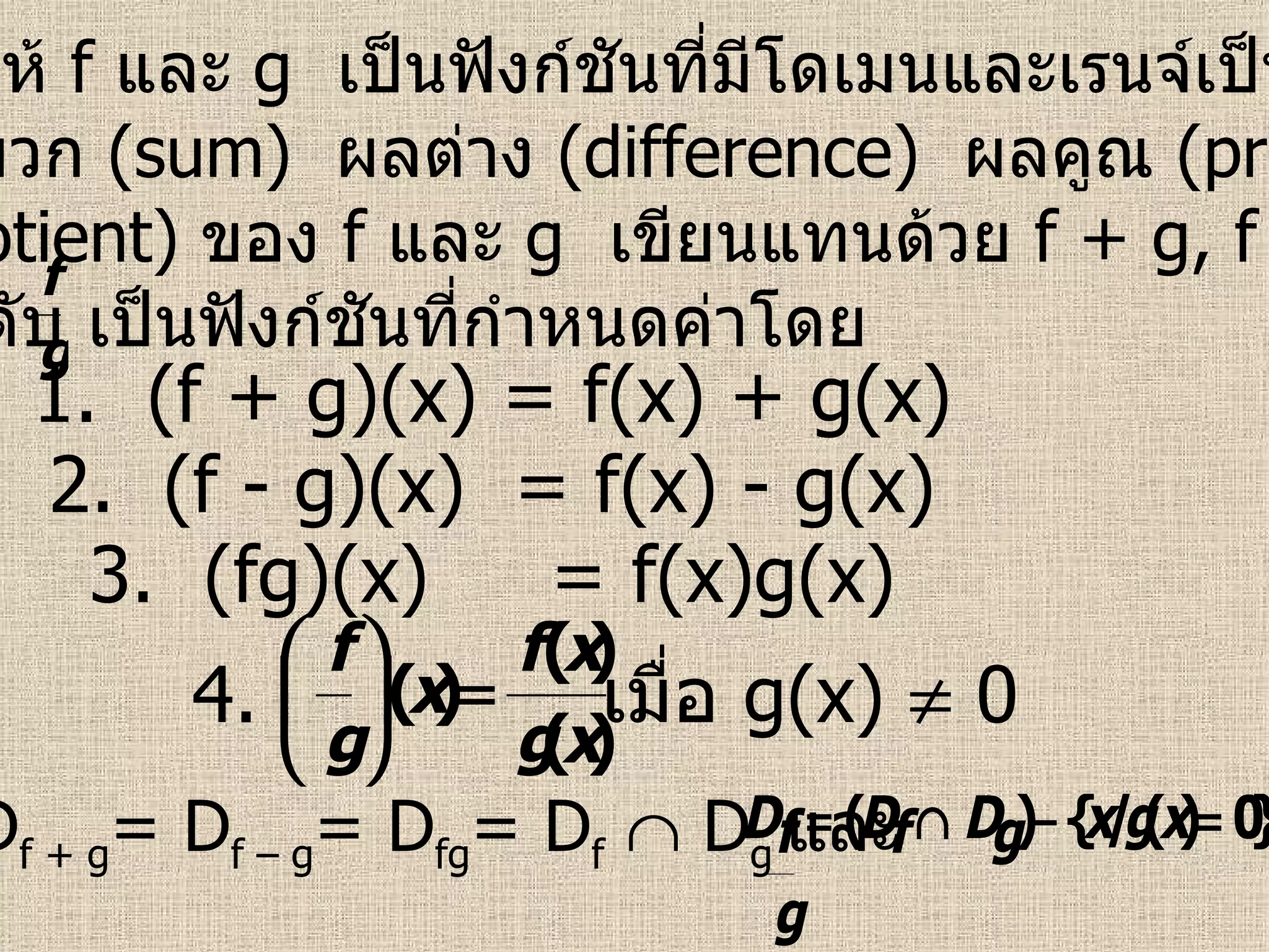 บทนิยาม   ให้  f  และ  g   เป็นฟังก์ชันที่มีโดเมนและเรนจ์เป็นสับเซต ของ  R   ผลบวก  (sum)  ผลต่าง  (difference)  ผลคูณ  (product)  และ ผลหาร  (quotient)  ของ  f   และ   g  เขียนแทนด้วย  f + g, f – g, fg  และ ตามลำดับ เป็นฟังก์ชันที่กำหนดค่าโดย 1.  (f + g)(x) = f(x) + g(x) 2.  (f - g)(x)  = f(x) - g(x) 3.  (fg)(x)  = f(x)g(x) 4. เมื่อ  g(x)    0 ซึ่ง  D f + g = D f – g = D fg = D f     D g  และ 