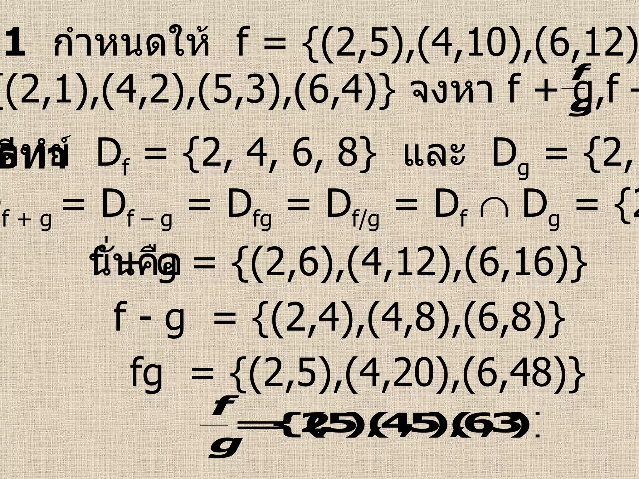 ตัวอย่างที่  1   กำหนดให้   f = {(2,5),(4,10),(6,12),(8,20)}  และ  g = {(2,1),(4,2),(5,3),(6,4)}  จงหา  f + g,f – g,fg,  วิธีทำ   ดังนั้น  D f + g  = D f – g  = D fg  = D f/g  = D f     D g  = {2, 4, 6}   จากโจทย์  D f  = {2, 4, 6, 8}  และ  D g  = {2, 4, 5, 6}   นั่นคือ f + g = {(2,6),(4,12),(6,16)} f - g  = {(2,4),(4,8),(6,8)} fg  = {(2,5),(4,20),(6,48)} 