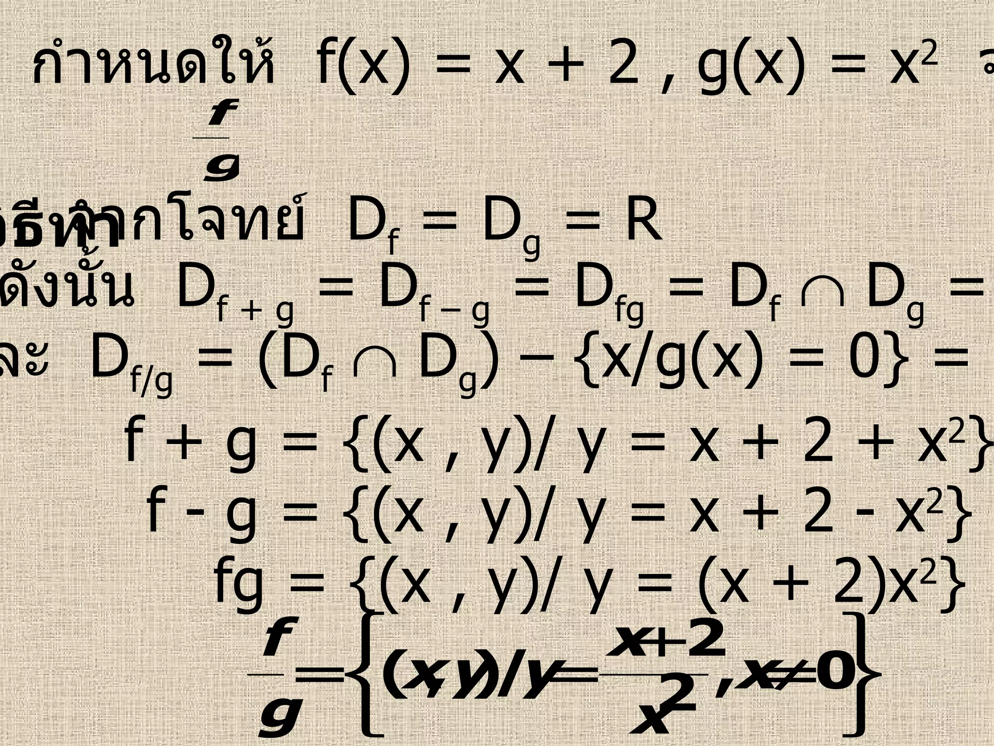 ตัวอย่างที่  2   กำหนดให้  f(x) = x + 2 , g(x) = x 2   จงหา  f + g , f – g , fg ,  วิธีทำ   จากโจทย์  D f  = D g  = R ดังนั้น  D f + g  = D f – g  = D fg  = D f     D g  = R f + g = {(x , y)/ y = x + 2 + x 2 } f - g = {(x , y)/ y = x + 2 - x 2 } fg = {(x , y)/ y = (x + 2)x 2 } และ  D f/g  = (D f     D g ) – {x/g(x) = 0} = R – {0} 