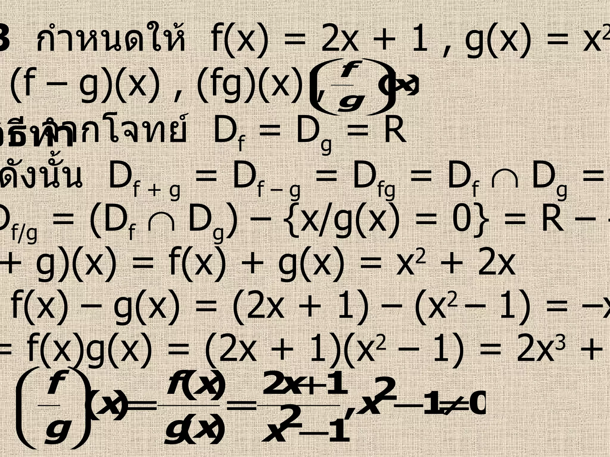 ตัวอย่างที่  3   กำหนดให้  f(x) = 2x + 1 , g(x) = x 2  – 1  จงหา (f + g)(x) , (f – g)(x) , (fg)(x) ,  วิธีทำ   จากโจทย์  D f  = D g  = R (f + g)(x) = f(x) + g(x) = x 2  + 2x (f – g)(x) = f(x) – g(x) = (2x + 1) – (x 2  – 1) = –x 2  + 2x + 2  (fg)(x) = f(x)g(x) = (2x + 1)(x 2  – 1) = 2x 3  + x 2  – 2x – 1  ดังนั้น  D f + g  = D f – g  = D fg  = D f     D g  = R และ  D f/g  = (D f     D g ) – {x/g(x) = 0} = R – {–1 , 1}  