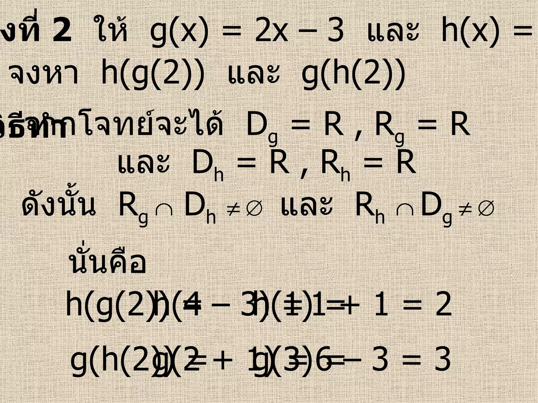 ตัวอย่างที่  2   ให้  g(x) = 2x – 3  และ   h(x) = x + 1   วิธีทำ   จงหา  h(g(2))  และ   g(h(2))   จากโจทย์จะได้  D g  = R   , R g  = R   และ  D h  = R   , R h  = R   ดังนั้น  R g    D h         และ  R h      D g         นั่นคือ h(g(2)) =  g(h(2)) = h(4 – 3) = h(1) =  g(2 + 1) = g(3) =  1 + 1 = 2 6 – 3 = 3 