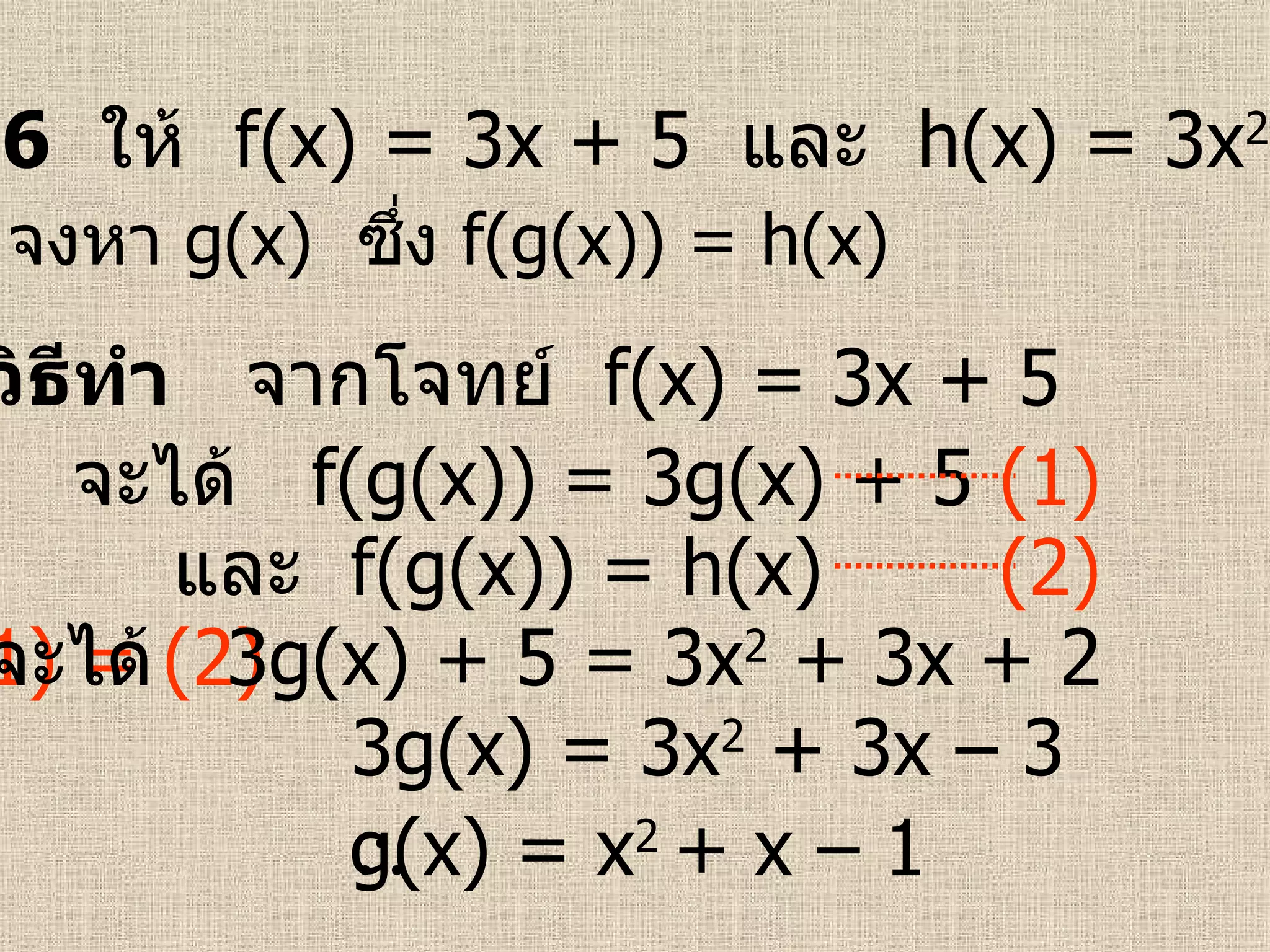 ตัวอย่างที่  6   ให้  f(x) = 3x + 5  และ   h(x) = 3x 2  + 3x + 2   วิธีทำ   จากโจทย์  f(x) = 3x + 5   (1) = (2) 3g(x) = 3x 2  + 3x – 3  จงหา  g(x)   ซึ่ง   f(g(x)) = h(x) (1) g(x) = x 2   +  x – 1   และ  f(g(x)) = h(x)   จะได้  f(g(x)) = 3g(x)  + 5  (2) จะได้  3g(x)  + 5  = 3x 2  + 3x + 2 