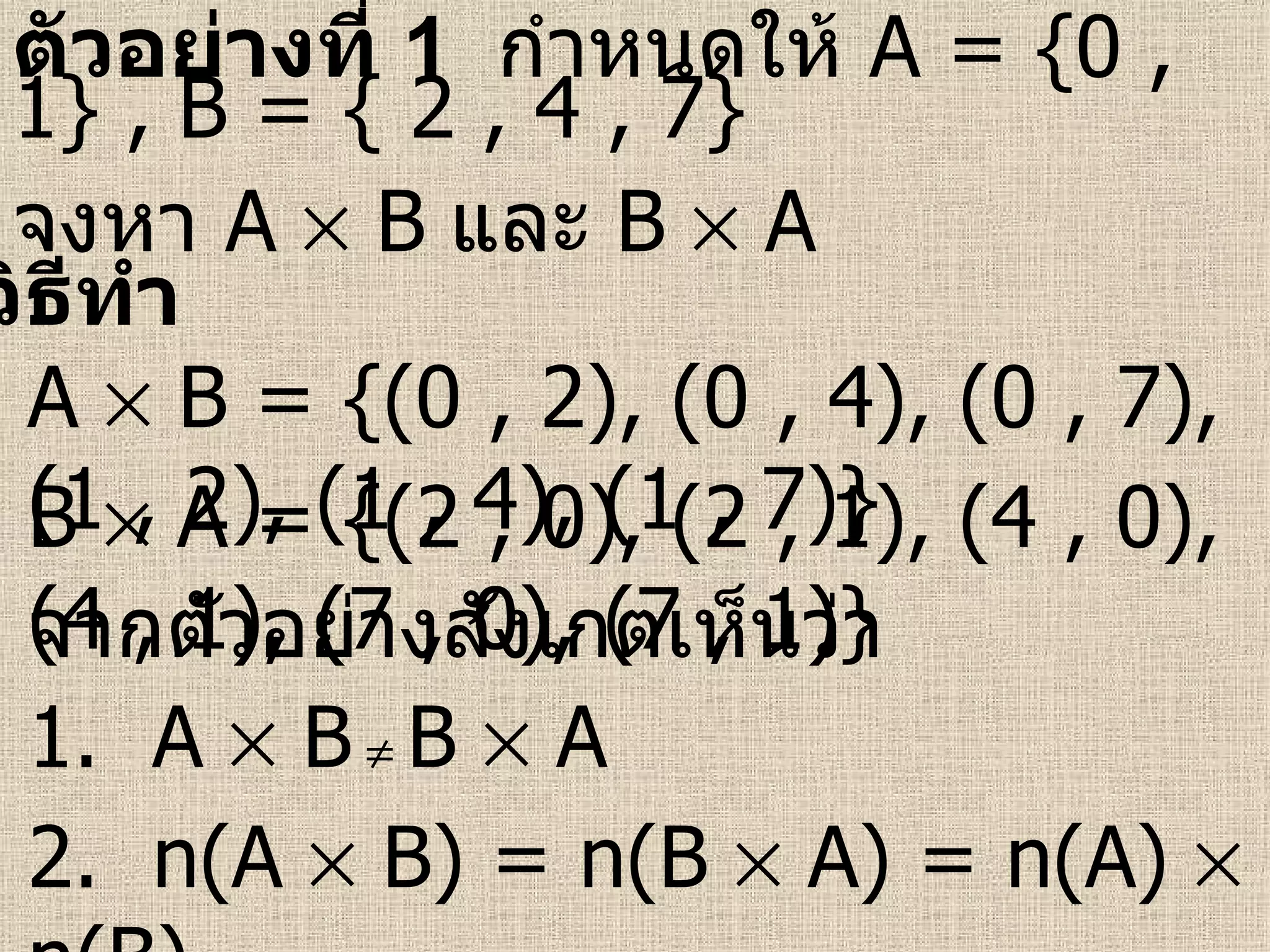 วิธีทำ ตัวอย่างที่  1   กำหนดให้  A   = {0 , 1} , B = { 2 , 4 , 7} จงหา  A    B   และ  B    A A    B = {(0 , 2), (0 , 4), (0 , 7), (1 , 2), (1 , 4), (1 , 7)} B    A = {(2 , 0), (2 , 1), (4 , 0), (4 , 1), (7 , 0), (7 , 1)} จากตัวอย่างสังเกตเห็นว่า 1.  A    B      B    A  2.  n(A    B) = n(B    A) = n(A)    n(B) 