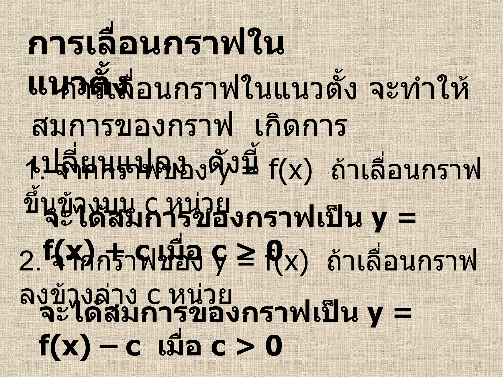 การเลื่อนกราฟในแนวตั้ง 1.  จากกราฟของ  y = f(x)   ถ้า เลื่อนกราฟขึ้นข้างบน  c   หน่วย จะได้สมการของกราฟเป็น  y = f(x)  +  c   เมื่อ  c > 0 2.  จากกราฟของ  y = f(x)   ถ้า เลื่อนกราฟลงข้างล่าง  c   หน่วย จะได้สมการของกราฟเป็น  y = f(x)  –  c  เมื่อ  c > 0 การเลื่อนกราฟในแนวตั้ง จะทำให้สมการของกราฟ  เกิดการเปลี่ยนแปลง  ดังนี้  