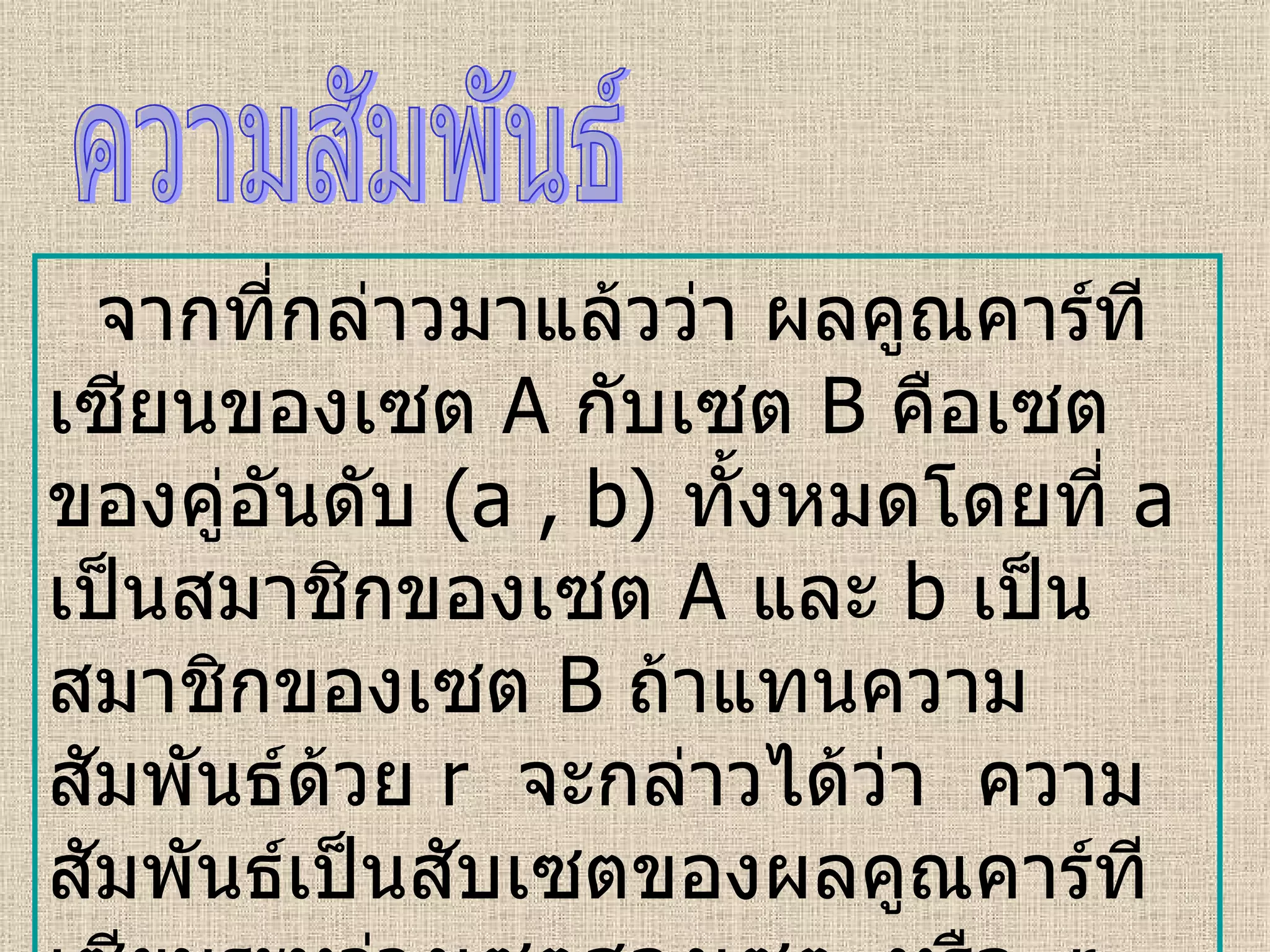 จากที่กล่าวมาแล้วว่า ผลคูณคาร์ทีเซียน ของเซต  A   กับเซต   B  คือเซตของคู่อันดับ  (a , b)  ทั้งหมดโดยที่  a   เป็นสมาชิกของเซต  A   และ   b  เป็นสมาชิกของเซต   B   ถ้าแทนความสัมพันธ์ด้วย  r  จะกล่าวได้ว่า  ความสัมพันธ์เป็นสับเซตของผลคูณคาร์ทีเซียนระหว่างเซตสองเซต  หรือ  r    A    B  และเรียก  r    A    A  ว่าความสัมพันธ์ใน  A ความสัมพันธ์ 