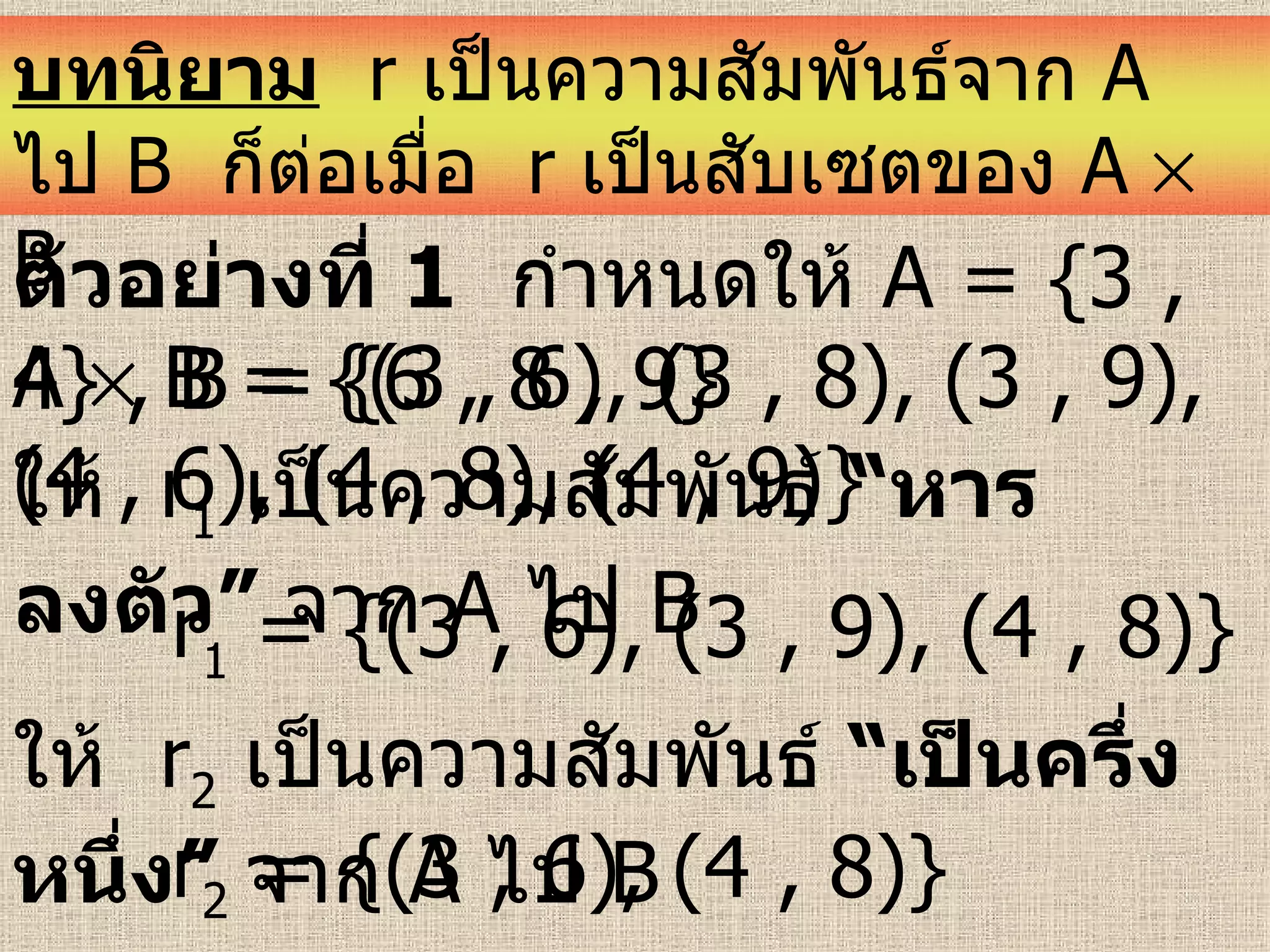 ตัวอย่างที่   1   กำหนดให้  A = {3 , 4} , B = {6 , 8 , 9}   A    B = {(3 , 6), (3 , 8), (3 , 9), (4 , 6), (4 , 8), (4 , 9)}  ให้  r 1   เป็นความสัมพันธ์  “หารลงตัว”  จาก   A  ไป  B  r 1  = {(3 , 6), (3 , 9), (4 , 8)}  ให้  r 2   เป็นความสัมพันธ์  “เป็นครึ่งหนึ่ง”  จาก   A  ไป  B  r 2  = {(3 , 6), (4 , 8)}  บทนิยาม   r  เป็นความสัมพันธ์จาก  A   ไป   B   ก็ต่อเมื่อ  r   เป็นสับเซตของ  A    B 
