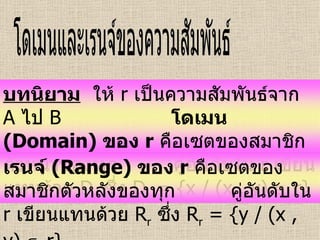 โดเมนและเรนจ์ของความสัมพันธ์ บทนิยาม   ให้  r  เป็นความสัมพันธ์จาก  A   ไป  B   โดเมน   (Domain)  ของ  r   คือเซตของสมาชิกตัวหน้าของทุก  คู่อันดับใน  r   เขียนแทนด้วย  D r   ซึ่ง  D r  = {x / (x , y)    r} เรนจ์   (Range)  ของ  r   คือเซตของสมาชิกตัวหลังของทุก  คู่อันดับใน  r   เขียนแทนด้วย  R r   ซึ่ง  R r  = {y / (x , y)    r} 