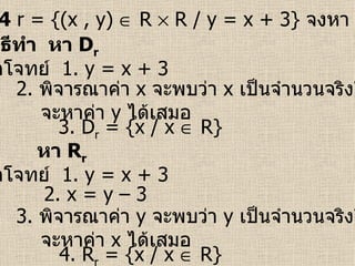 ตัวอย่างที่  4   r = {(x , y)    R    R / y = x + 3}  จงหา  D r   และ  R r จากโจทย์  1.  y = x + 3 3. D r  = {x / x    R} วิธีทำ  หา  D r 2.  พิจารณาค่า  x   จะพบว่า  x   เป็นจำนวนจริงใด ๆ จะหาค่า  y   ได้เสมอ จากโจทย์  1.  y = x + 3 4. R r  = {x / x    R} หา  R r 3.  พิจารณาค่า  y   จะพบว่า  y   เป็นจำนวนจริงใด ๆ จะหาค่า  x   ได้เสมอ 2.  x = y – 3  