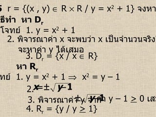 ตัวอย่างที่  5   r = {(x , y)    R    R / y = x 2  + 1}  จงหา  D r   และ  R r จากโจทย์  1.  y = x 2  + 1 3. D r  = {x / x    R} วิธีทำ  หา  D r 2.  พิจารณาค่า  x   จะพบว่า  x   เป็นจำนวนจริงใด ๆ จะหาค่า  y   ได้เสมอ จากโจทย์  1.  y = x 2  + 1     x 2  = y – 1  4. R r  = {y / y  >  1} หา  R r 3.  พิจารณาค่า  y   จาก 2.  ค่า  y  – 1  >  0  เสมอ 