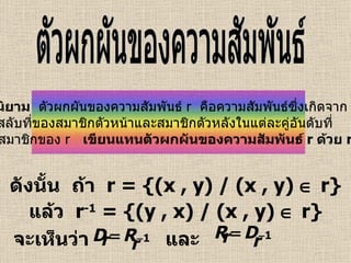 ดังนั้น  ถ้า  r = {(x , y) / (x , y)    r} แล้ว  r -1  = {(y , x) / (x , y)    r} จะเห็นว่า และ ตัวผกผันของความสัมพันธ์ บทนิยาม   ตัวผกผันของความสัมพันธ์  r  คือความสัมพันธ์ซึ่งเกิดจาก การสลับที่ของสมาชิกตัวหน้าและสมาชิกตัวหลังในแต่ละคู่อันดับที่ เป็นสมาชิกของ  r   เขียนแทนตัวผกผันของความสัมพันธ์   r   ด้วย  r -1 