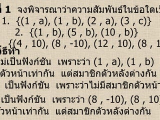 ตัวอย่างที่  1   จงพิจารณาว่าความสัมพันธ์ในข้อใดเป็นฟังก์ชัน 1.  {(1 , a), (1 , b), (2 , a), (3 , c)} 2.  {(1 , b), (5 , b), (10 , b)} 3.  {(4 , 10), (8 , -10), (12 , 10), (8 , 10)} วิธีทำ ข้อ  1  ไม่เป็นฟังก์ชัน  เพราะว่า  (1 , a), (1 , b)  มีสมาชิก ตัวหน้าเท่ากัน  แต่สมาชิกตัวหลังต่างกัน ข้อ  2  เป็นฟังก์ชัน  เพราะว่าไม่มีสมาชิกตัวหน้าซ้ำกัน ข้อ  3  ไม่เป็นฟังก์ชัน  เพราะว่า  (8 , -10), (8 , 10)  มีสมาชิก ตัวหน้าเท่ากัน  แต่สมาชิกตัวหลังต่างกัน 