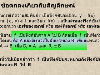 ข้อตกลงเกี่ยวกับสัญลักษณ์   บทนิยาม  f   เป็นฟังก์ชันจาก   A   ไป   B   ก็ต่อเมื่อ  f   เป็นฟังก์ชัน ที่มีโดเมน คือ   A   และมีเรนจ์เป็นสับเซตของ   B   เขียนแทนด้วย f : A    B  เมื่อ  D f  = A  และ  R f     B  ในกรณีที่ความสัมพันธ์   r   เป็นฟังก์ชันจะเขียน  y = f(x) แทน  (x , y)    f  และเรียก  f(x)  ว่าเป็น ค่าของฟังก์ชัน  f ที่   x   อ่านว่า  เอฟของเอกซ์  หรือ  เอฟที่เอกซ์  หรือ  เอฟเอกซ์ โดยทั่วไปเมื่อกล่าวว่า  f   เป็นฟังก์ชันจะหมายถึงฟังก์ชันจาก สับเซตของ  R   ไป   R 