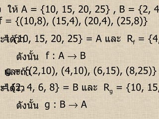 ตัวอย่าง   ให้  A = {10, 15, 20, 25} , B = {2, 4, 6, 8}  ถ้า   f = {(10,8), (15,4), (20,4), (25,8)}   จะได้ว่า   g = {(2,10), (4,10), (6,15), (8,25)}   D f  = {10, 15, 20, 25}   = A   และ  R f  = {4, 8}    B ดังนั้น   f : A    B และถ้า   จะได้ว่า   D g  = {2, 4, 6, 8}   = B   และ  R g  = {10, 15, 25}    A ดังนั้น   g : B    A 