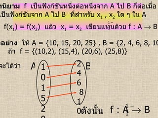 บทนิยาม  f   เป็นฟังก์ชันหนึ่งต่อหนึ่งจาก   A   ไป   B   ก็ต่อเมื่อ  f   เป็นฟังก์ชันจาก   A   ไป   B   ที่สำหรับ  x 1   , x 2   ใด ๆ ใน   A  ถ้า  f(x 1 ) = f(x 2 )  แล้ว  x 1   = x 2   เขียนแทนด้วย  f : A    B   1 – 1   ตัวอย่าง   ให้  A = {10, 15, 20, 25} , B = {2, 4, 6, 8, 10}  ถ้า   f = {(10,2), (15,4), (20,6), (25,8)}   จะได้ว่า   ดังนั้น   f : A    B 10152025 2  4  6  8 10 A B 1 – 1   