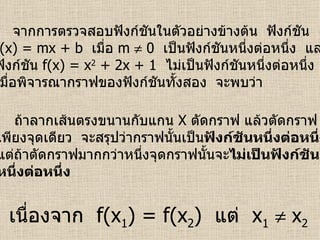 จากการตรวจสอบฟังก์ชันในตัวอย่างข้างต้น  ฟังก์ชัน f(x) = mx + b  เมื่อ  m    0  เป็นฟังก์ชันหนึ่งต่อหนึ่ง  และ ฟังก์ชัน  f(x) = x 2  + 2x + 1  ไม่เป็นฟังก์ชันหนึ่งต่อหนึ่ง เมื่อพิจารณากราฟของฟังก์ชันทั้งสอง  จะพบว่า ถ้าลากเส้นตรงขนานกับแกน  X  ตัดกราฟ แล้วตัดกราฟ เพียงจุดเดียว  จะสรุปว่ากราฟนั้นเป็น ฟังก์ชันหนึ่งต่อหนึ่ง แต่ถ้าตัดกราฟมากกว่าหนึ่งจุดกราฟนั้นจะ ไม่เป็นฟังก์ชัน หนึ่งต่อหนึ่ง เนื่องจาก  f(x 1 ) = f(x 2 )  แต่  x 1     x 2 