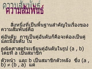 ความสัมพันธ์ สิ่งหนึ่งที่เป็นพื้นฐานสำคัญในเรื่องของความสัมพันธ์คือ  คู่อันดับ  การเป็นคู่อันดับก็คือจะต้องเป็นคู่และมีอันดับ ใน คณิตศาสตร์จะเขียนคู่อันดับในรูป  (a , b)   โดยที่   a   เป็นสมาชิก ตัวหน้า  และ   b  เป็นสมาชิกตัวหลัง  ซึ่ง  (a , b)    (b , a)  แต่  (a , b) = (b , a)  เมื่อ  a = b  เท่านั้น  หรือ  (a , b) = (c , d)  ก็ต่อเมื่อ  a = c  และ  b = d 