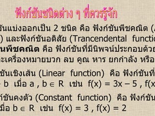 ฟังก์ชันแบ่งออกเป็น  2  ชนิด คือ ฟังก์ชันพีชคณิต  (Algebraic function)  และฟังก์ชันอดิสัย  (Trancendental  function) ฟังก์ชันชนิดต่าง ๆ ที่ควรรู้จัก ฟังก์ชันพีชคณิต  คือ ฟังก์ชันที่มีนิพจน์ประกอบด้วยค่าคงที่  ตัวแปร และเครื่องหมายบวก ลบ คูณ หาร ยกกำลัง หรือราก 1.  ฟังก์ชันเชิงเส้น  (Linear  function)   คือ ฟังก์ชันที่อยู่ในรูป f(x) = ax + b  เมื่อ  a , b    R  เช่น  f(x) = 3x – 5 , f(x) = 2 – 4x 2.  ฟังก์ชันคงตัว  (Constant  function)   คือ ฟังก์ชันที่อยู่ในรูป f(x) = b  เมื่อ  b    R  เช่น  f(x) = 3 , f(x) = 2  