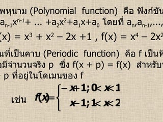 6.  ฟังก์ชันพหุนาม  (Polynomial  function)   คือ ฟังก์ชันที่อยู่ในรูป f(x) = a n x n +a n-1 x n-1 + ... +a 2 x 2 +a 1 x+a 0   โดยที่  a n ,a n-1 ,...,a 2 ,a 1 ,a 0    R   เช่น  f(x) = x 3  + x 2  – 2x +1 , f(x) = x 4  – 2x 2  + x – 1  7 .  ฟังก์ชันที่เป็นคาบ  (Periodic  function)   คือ  f   เป็นฟังก์ชันที่เป็น คาบก็ต่อเมื่อมีจำนวนจริง   p   ซึ่ง  f(x + p) = f(x)  สำหรับทุกค่าของ x   และ   x + p   ที่อยู่ในโดเมนของ  f   เช่น 