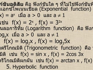 ฟังก์ชันอดิสัย  คือ ฟังก์ชันใด ๆ ที่ไม่ใช่ฟังก์ชันพีชคณิต 1.  ฟังก์ชันเอกซ์โพเนนเชียล  (Exponential  function)   คือ ฟังก์ชัน ที่อยู่ในรูป  f(x) = a x   เมื่อ  a > 0   และ  a    1  เช่น  f(x) = 2 x  , f(x) = 3 2x   2.  ฟังก์ชันลอการิทึม  (Logarithm  function)   คือ ฟังก์ชันที่อยู่ใน รูป  f(x) = log a x  เมื่อ  a > 0   และ  a    1  เช่น  f(x) = log 2 x , f(x) = log 3 5x  3.  ฟังก์ชันตรีโกณมิติ  (Trigonometric  function)   คือ ฟังก์ชันที่อยู่ ในรูปตรีโกณมิติ  เช่น  f(x) = sin x , f(x) = 2cos 3x  4.  ฟังก์ชันตรีโกณมิติผกผัน  เช่น  f(x) = arctan x , f(x) = arcsin x  5 .  Hyperbolic  function  